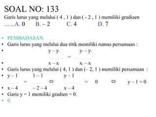 SOAL NO: 133 
Garis lurus yang melalui ( 4 , 1 ) dan ( - 2 , 1 ) memiliki gradiaen 
……A. 0 B. – 2 C. 4 D. 7 
• PEMBAHASAN. 
• Garis lurus yang melalui dua titik memiliki rumus persamaan : 
• y – y1 y2 – y1 
• = 
• x – x1 x2 – x1 
• Garis lurus yang melalui ( 4, 1 ) dan (– 2, 1 ) memiliki persamaan : 
• y – 1 1 – 1 y – 1 
• =  = 0  y – 1 = 0 
• x – 4 – 2 – 4 x – 4 
• Garis y = 1 memiliki gradien = 0. 
• 0. 
 