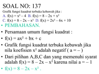 SOAL NO: 137 
Grafik fungsi kuadrat terbuka kebawah jika : 
A. f(x) = x² – 4 B. f(x) = 8 – 2x + x² 
C. f(x) = 8 – 2x – x² D. f(x) = 2x² – 6x + 10 
• PEMBAHASAN. 
• Persamaan umum fungsi kuadrat : 
• f(x) = ax² + bx + c 
• Grafik fungsi kuadrat terbuka kebawah jika 
nila koefisien x² adalah negatif ( a = – ) 
• Dari pilihan A,B,C dan yang memenuhi syarat 
adalah f(x) = 8 – 2x – x² karena nilai a = – 1 
• f(x) = 8 – 2x – x² . 
 