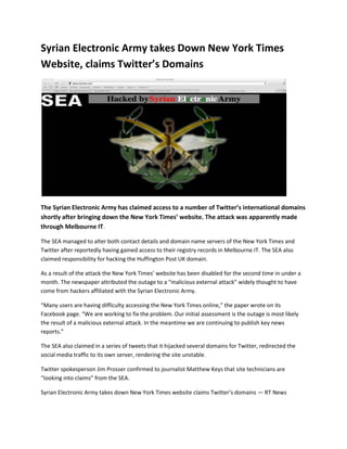 Syrian Electronic Army takes Down New York Times
Website, claims Twitter’s Domains
The Syrian Electronic Army has claimed access to a number of Twitter’s international domains
shortly after bringing down the New York Times’ website. The attack was apparently made
through Melbourne IT.
The SEA managed to alter both contact details and domain name servers of the New York Times and
Twitter after reportedly having gained access to their registry records in Melbourne IT. The SEA also
claimed responsibility for hacking the Huffington Post UK domain.
As a result of the attack the New York Times’ website has been disabled for the second time in under a
month. The newspaper attributed the outage to a “malicious external attack” widely thought to have
come from hackers affiliated with the Syrian Electronic Army.
“Many users are having difficulty accessing the New York Times online,” the paper wrote on its
Facebook page. “We are working to fix the problem. Our initial assessment is the outage is most likely
the result of a malicious external attack. In the meantime we are continuing to publish key news
reports.”
The SEA also claimed in a series of tweets that it hijacked several domains for Twitter, redirected the
social media traffic to its own server, rendering the site unstable.
Twitter spokesperson Jim Prosser confirmed to journalist Matthew Keys that site technicians are
“looking into claims” from the SEA.
Syrian Electronic Army takes down New York Times website claims Twitter’s domains — RT News
 