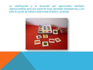 La clasificación y la seriación son operaciones mentales
imprescindibles para que nuestros hijos aprendan matemáticas y con
ellas la noción de número (sobretodo ordinal y cardinal).