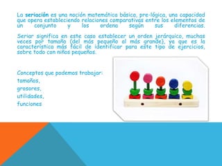 La seriación es una noción matemática básica, pre-lógica, una capacidad
que opera estableciendo relaciones comparativas entre los elementos de
un
conjunto
y
los
ordena
según
sus
diferencias.
Seriar significa en este caso establecer un orden jerárquico, muchas
veces por tamaño (del más pequeño al más grande), ya que es la
característica más fácil de identificar para este tipo de ejercicios,
sobre todo con niños pequeños.
Conceptos que podemos trabajar:
tamaños,
grosores,
utilidades,
funciones