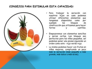 CONSEJOS PARA ESTIMULAR ESTA CAPACIDAD:
•
Para trabajar la seriación con
nuestros hijos en casa podemos
utilizar diferentes elementos que
tengamos
disponibles
como
por
ejemplo
los
bloques
de
construcción que utilizamos para hacer
torres
y
castillos.
•
Empezaremos con elementos sencillos
y series cortas. Los bloques son
perfectos para los niños pequeños, así
podemos poner una piezas siguiendo un
orden como este : rojo-verde-rojo.
•
Lo mismo podemos hacer con frutas en
niños mayores, complicando un poco
más la seriación (más pequeño a más
grande, más dulce a más ácido).