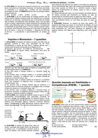 © Professor Rodrigo    Penna      – VESTIBULAR SERIADO , 1ª ETAPA
                                                                       água aquecida até vaporizar-se, ligada a uma esfera que pode girar
6. (UFV-2006) Um veículo de massa M move-se em uma estrada             ao ser impulsionada pelo vapor que escapa perpendicularmente de
reta e horizontal com velocidade constante. O motorista pisa então     dois tubos opostos em forma de L, conforme mostra a figura.
no acelerador e o veículo tem o módulo de sua velocidade               Acerca do funcionamento da eolípila, julgue os itens a seguir.
aumentado em 30%. É CORRETO afirmar que sua energia cinética           (Marque C ou E)
foi aumentada em:                                                      I) A força exercida pelo vapor na movimentação da eolípila decorre
a) 69% b) 30% c) 90% d) 60% e) 33%                               (A)   do mesmo princípio que impulsiona um foguete, ou seja, da
7. (UnB-2006) A lei da conservação da energia permite que se           conservação do momento linear na ejeção do vapor d’água.       (C)
estime quanto trabalho mecânico pode ser realizado com a energia       II) Para obter um movimento de rotação mais suave e mais rápido,
contida em um alimento, admitindo-se que a conversão da energia        seria aconselhável fechar um dos tubos de saída de vapor da
seja completa. Considerando essa afirmação, faça o que se pede         eolípila.                                                      (E)
no item a seguir, desprezando a parte fracionária do resultado final   5. (UnB-2006) Desenhe, no sistema de eixos xOy abaixo, um
obtido, após efetuados todos os cálculos solicitados. Considerando     diagrama das forças que atuam no movimento da eolípila, em que
a aceleração da gravidade igual a 10 m/s2, calcule quantas vezes,      todos os vetores tenham origem no ponto O = (0, 0). Indique cada
no máximo, seria possível uma pessoa de 70 kg subir um prédio de       força desenhada por uma letra maiúscula do alfabeto e, em
50 m de altura — cerca de 14 andares — dispondo de 500 kcal            seguida, elabore uma legenda que especifique cada uma dessas
(2.100 kJ) — o equivalente a aproximadamente um pedaço de              forças.
pizza.                                                         (60)



    Impulso e Momentum – 5 questões
1. (UFLA-2006) Um jogador de futebol, ao bater uma falta rente ao
gramado, imprime à bola uma velocidade de 90 km/h.
Considerando a massa da bola 500 g, pode-se afirmar que o
impulso total fornecido à bola pelo pé do jogador foi de
(A) 45,0 N.s (B) 12,5 N.s (C) 12500 J/s (D) 450 kg.m/s        (B)
2. (UFJF-2006) As figuras abaixo representam dois tipos de
colisão.




Supondo que não haja atrito entre os blocos e a superfície, qual
das afirmações abaixo é a CORRETA?
a) Nos dois casos a energia cinética e o momento linear se
conservam.
b) No primeiro caso, a energia cinética e o momento linear se
conservam, enquanto, no segundo caso, a energia cinética se
conserva e o momento linear, não.
c) No primeiro caso, a energia cinética se conserva e o momento
linear, não, enquanto, no segundo caso, a energia cinética e o
momento linear, não.                                                  Questão baseada em Habilidades e
d) No primeiro caso a energia cinética não se conserva e o            Competências (ENEM) – 1 questão
momento linear se conserva, enquanto, no segundo caso, a energia
cinética se conserva e o momento linear, não.
e) No primeiro caso a energia cinética e o momento linear se
conservam, enquanto, no segundo caso, a energia cinética não se
conserva e o momento linear se conserva.                       (E)
3. (UFLA-2004) Uma cadeira de rodas de massa m igual a 10 kg é
arremessada horizontalmente com velocidade constante de
4,0 m/s, e atinge uma pessoa parada, de massa M igual a 70 kg,
que cai sentada sobre ela, de forma que o conjunto cadeira-pessoa
continua em movimento retilíneo uniforme, conforme desenho
abaixo. Considerando o atrito desprezível, pode-se afirmar que o
módulo da velocidade V do conjunto cadeira-pessoa é de                (UnB-2006) Quase dois mil anos transcorreram desde a invenção
                                                                      de Heron até o surgimento dos motores a vapor, cujo princípio de
                                                                      funcionamento é ilustrado na figura acima. Nessa figura, o vapor
a) 2,0 m/s                                                            sob alta pressão, produzido por uma caldeira, é introduzido no
b) 0,5 m/s                                                            cilindro quando a válvula de admissão encontra-se aberta. O vapor,
c) 4,0 m/s                                                            então, empurra o pistão, que faz movimentar a roda no sentido
d) 1,0 m/s                                                            horário. Para completar o ciclo, a válvula de admissão é fechada e
e) 0,25 m/s                                                           a de descarga é aberta para expelir o vapor contido no cilindro. A
                                                                      liberação de vapor em alta pressão é, normalmente, um processo
                                                                      ruidoso. Durante o funcionamento regular do motor ilustrado na
                                                              (E)     figura, a cada volta da roda, deve ser possível ouvir a ejeção de
                                                                      vapor
4. (UnB-2006) A eolípila (do grego Éolo, deus do                      A) uma única vez.              B) duas vezes apenas.
vento), inventada pelo grego Heron de Alexandria,                     C) três vezes apenas.          D) quatro vezes.                (E)
no século I a.C., é considerada o primeiro motor a
vapor da história: uma câmara fechada contendo
                                              http://fisicanoenem.blogspot.com/
                                                               10
 