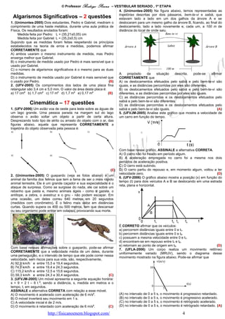 © Professor Rodrigo    Penna     – VESTIBULAR SERIADO , 1ª ETAPA
                                                                      4. (Unimontes-2005) Na figura abaixo, temos representadas as
  Algarismos Significativos – 2 questões trajetórias lado a lado em umpássaros, bem-te-vi e sabiá,e que
                                                                      estavam
                                                                                  descritas por dois
                                                                                                          dos galhos da árvore A        se
1. (Unimontes-2005) Dois estudantes, Pedro e Gabriel, mediram o       deslocaram para um mesmo galho da árvore B, ficando, ao final do
comprimento de uma haste metálica, durante uma aula prática de        deslocamento, lado a lado novamente e, cada um, a 100 m de
Física. Os resultados anotados foram:                                 distância do local de onde saiu.
     Medida feita por Pedro: L = (35,21±0,05) cm
     Medida feita por Gabriel: L = (35,2±0,5) cm
Supondo que as medidas foram feitas respeitando os princípios
estabelecidos na teoria de erros e medidas, podemos afirmar
CORRETAMENTE que
A) ambos usaram o mesmo instrumento de medida, mas Pedro
enxerga melhor que Gabriel.
B) o instrumento de medida usado por Pedro é mais sensível que o
usado por Gabriel.
C) o número de algarismos significativos é o mesmo para as duas
medidas.                                                              A     propósito    da     situação    descrita,    pode-se   afirmar
D) o instrumento de medida usado por Gabriel é mais sensível que      CORRETAMENTE que
o usado por Pedro.                                              (B)   A) os deslocamentos efetuados pelo sabiá e pelo bem-te-vi são
2. (UFV-2005) Os comprimentos dos lados de uma placa fina             iguais, e as distâncias percorridas por eles são diferentes.
retangular são 3,4 cm e 5,0 mm. O valor da área desta placa é:        B) os deslocamentos efetuados pelo sabiá e pelo bem-te-vi são
a) 17 cm2 b) 1,7 cm2 c) 17 m2 d) 1,7 m2 e) 0,17 m2             (B)    diferentes, e as distâncias percorridas por eles são iguais.
                                                                      C) as distâncias percorridas e os deslocamentos efetuados pelo
                                                                      sabiá e pelo bem-te-vi são diferentes.
              Cinemática – 17 questões                                D) as distâncias percorridas e os deslocamentos efetuados pelo
1. (UFV-2006) Um avião voa de oeste para leste sobre as águas de      sabiá e pelo bem-te-vi são iguais.                               (A)
um lago grande. Uma pessoa parada na margem sul do lago               5. (UFVJM-2005) Analise este gráfico que mostra a velocidade de
observa o avião soltar um objeto a partir de certa altura.            um carro em função do tempo.
Desprezando todo tipo de atrito ou arrasto do objeto com o ar, das
figuras abaixo, aquela que representa CORRETAMENTE a
trajetória do objeto observada pela pessoa é:




                                                                       Com base nesse gráfico, ASSINALE a alternativa CORRETA.
                                                                       A) O carro não foi freado em período algum.
                                                                       B) A aceleração empregada no carro foi a mesma nos dois
                                                                       períodos de aceleração positiva.
                                                                       C) O carro está subindo.
                                                                 (E)   D) O carro partiu do repouso e, em momento algum, voltou a ter
                                                                       velocidade zero.                                             (D)
2. (Unimontes-2005) O guepardo (veja as fotos abaixo) é um
                                                                       6. (UFV-2006) O gráfico abaixo mostra a posição (x) em função do
animal da família dos felinos que tem a fama de ser o mais rápido
                                                                       tempo (t) para dois veículos A e B se deslocando em uma estrada
animal terrestre. Ele é um grande caçador e sua especialidade é o
                                                                       reta, plana e horizontal.
ataque de surpresa. Como se surgisse do nada, ele cai sobre um
rebanho que pasta e, mesmo animais ágeis - como a gazela, o
antílope, a zebra, o avestruz e o gnu - não podem escapar. Em
uma ocasião, um deles correu 640 metros em 20 segundos
(medidos com cronômetro). É o felino mais veloz em distâncias
curtas. Quando supera os 400 ou 500 metros, tem que descansar
ou seu organismo pode entrar em colapso, provocando sua morte.



                                                                       É CORRETO afirmar que os veículos:
                                                                       a) percorrem distâncias iguais entre 0 e t1.
                                                                       b) percorrem distâncias iguais entre 0 e t2.
                                                                       c) possuem a mesma velocidade entre 0 e t1.
                                                                       d) encontram-se em repouso entre t1 e t2.
                                                                       e) retornam ao ponto de origem em t3.                    (D)
Com base nessas afirmações sobre o guepardo, pode-se afirmar
                                                                       7. (UFLA-2006) Um corpo realiza um movimento retilíneo
CORRETAMENTE que a velocidade média de um deles, durante
                                                                       uniformemente variado (MRUV), sendo o diagrama desse
uma perseguição, e o intervalo de tempo que ele pode correr nessa
                                                                       movimento mostrado na figura abaixo. Pode-se afirmar que
velocidade, sem riscos para sua vida, são, respectivamente,
A) 92,9 km/h e entre 15,5 e 19,4 segundos.
B) 74,2 km/h e entre 19,4 e 24,3 segundos.
C) 115,2 km/h e entre 12,5 e 15,6 segundos.
D) 59,3 km/h e entre 24,3 e 30,4 segundos.                    (C)
3. (UFVJM-2005) Um móvel apresenta a seguinte equação horária:
s = 9 + 2 t – 6 t 2, sendo a distância, s, medida em metros e o
tempo, t, em segundos.
ASSINALE a alternativa CORRETA com relação a esse móvel.
A) O movimento é acelerado com aceleração de 6 m/s2.                   (A) no intervalo de 0 a 5 s, o movimento é progressivo retardado.
B) O móvel inverterá seu movimento em 1 s.                             (B) no intervalo de 0 a 5 s, o movimento é progressivo acelerado.
C) A velocidade inicial é de 2 m/s.                                    (C) no intervalo de 0 a 5 s, o movimento é retrógrado acelerado.
D) O movimento é retardado com aceleração de 6 m/s2.          (C)      (D) no intervalo de 0 a 5 s, o movimento é retrógrado retardado. (A)

                        http://fisicanoenem.blogspot.com/                                                        4
 