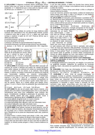 © Professor Rodrigo Penna – VESTIBULAR SERIADO , 1ª ETAPA
8. (UFLA-2006) O diagrama mostrado abaixo (aceleração versus           c) por ser mais pesada, a esfera de chumbo leva menos tempo
tempo) indica que um corpo se move com aceleração dada pela            para atingir o chão e o atinge a uma distância menor do prédio que
expressão: a = t. Sabendo-se que o corpo parte do repouso, pode-       a esfera de madeira.
se afirmar que, no instante t = 1 s, sua velocidade é de               d) ambas levam o mesmo tempo para atingir o chão e o atingem à
                                                                       mesma distância do prédio.
                                                                       e) por ser mais leve, portanto mais rápida, a esfera de madeira leva
                                                                       menos tempo para atingir o chão e irá atingi-lo a uma distância
                                                                       maior do prédio que a esfera de chumbo.                          (D)
                                                                       14. (UFLA-2006) Um barqueiro, para atravessar a corredeira de um
                                                                       rio, direciona seu barco perpendicular à correnteza. Considerando a
                                                                       velocidade do barco 12 nós/s e a velocidade da correnteza 16
                                                                       nós/s, pode-se afirmar que para um observador parado às margens
                                                                       do rio, a velocidade do barco é de
                                                                       (A) 12 nós/s      (B) 16 nós/s   (C) 20 nós/s     (D) 28 nós/s (C)
                                                                       15. (UnB-2006) A barquinha, invenção portuguesa do final do séc.
                                                                   (C) XV, é um dos mais antigos aparelhos conhecidos par a medir a
9. (UFJF-2006) Dois atletas de corrida de longa distância estão        velocidade de um barco. Para
correndo com velocidade 8 m/s. Em determinado instante, quando         essa determinação, o batel —
a distância entre eles é igual a 20 m, o atleta que está atrás         uma bóia em formato triangular
começa a acelerar à razão de 0,5 m/s2. Pode-se afirmar que o           presa a um cabo no qual eram
atleta que está atrás:                                                 feitos nós a cada 14,46 m — era
a) somente alcança o da frente se este parar.                          atirado à água. Enquanto o barco
b) nunca alcançará o da frente.                                        se afastava do batel, deixava-se
c) alcança o da frente em aproximadamente 9 segundos.                  o cabo desenrolar do carretel.
d) somente alcançará o da frente se este diminuir sua velocidade.      Assim que uma marca vermelha
e) alcança o da frente em aproximadamente 28,5 segundos.               no cabo passava pelo oficial que fazia a operação, este gritava
(C)                                                                    “Vira!” ao moço que segurava uma ampulheta, iniciando-se, então,
10. (Unimontes-2006) Uma pessoa tira                                   a contagem do tempo, que durava 30 segundos. Ao término desse
água de um poço girando a manivela à                                   tempo, o moço gritava “Topo!”, e contava-se a quantidade de nós
razão de 35 revoluções por minuto. Sabe-                               que haviam saído do carretel. O número obtido correspondia ao
se que o cilindro no qual a corda se                                   número de milhas náuticas por hora. Isso explica a denominação
enrola tem raio R = 15 cm. A velocidade                                da unidade de velocidade de embarcações na água: “nó”.
escalar do balde, em metros por segundo,                                    Internet: <www.multicascos.com.br> (com adaptações).
será, aproximadamente (desprezar a                                     A partir das informações do texto, julgue o item seguinte. (Marque
espessura da corda),                                                   CERTO ou ERRADO)
A) 0,65 m/s.       B) 0,70 m/s.                                        A velocidade medida com a barquinha, em relação a um ponto fixo
C) 0,55 m/s.      D) 0,80 m/s.           (C)                           na superfície terrestre, independe da existência de correntes
11. (UFLA-2006) As bicicletas do tipo “Mountain Bike” possuem um       marítimas. Assim, ela poderia ser igualmente útil para a navegação
conjunto de coroas e catracas que podem ser usadas aos pares           em rios.                                                         (E)
para melhor adequar os esforços do ciclista às características do      16. (UnB-2006) Com base nas informações do texto, é correto
terreno. O pedal é fixo às coroas, e as catracas, fixas à roda         concluir que uma milha náutica seria equivalente a
traseira. O esforço do ciclista é transmitido às catracas por meio de  A) 1.632,5 m. B) 1.735,2 m. C) 3.890,4 m. D) 6.540,2 m. (B)
uma      transmissão     solidária    ao    conjunto    coroa-catraca. 17. (UnB-2006) O vento, fonte de energia empregada na
Consideremos a pista de um velódromo horizontal e um ciclista que      navegação durante os grandes descobrimentos, é normalmente
imprime a sua bike o ritmo de 1 pedalada/s e atinge uma                considerado uma força fraca, pois, intuitivamente, a associamos às
velocidade de 28 km/h, utilizando um conjunto coroa-catraca na         leves brisas que costumam deixar os dias mais agradáveis.
relação 1:4, ou seja, o raio da coroa é quatro vezes maior que o       Entretanto, se a velocidade do vento aumentar, essa força pode ser
raio da catraca. Agora, se o ciclista utilizar uma relação coroa-      devastadora. A fotografia a seguir mostra a reversão de uma
catraca 1:3 com o mesmo ritmo de pedaladas, sua velocidade será        cachoeira cujas águas, empurradas para cima pela força dos
de                                                                     ventos, sobem em alta velocidade pelo paredão de rocha nua.
(A) 12 km/h (B) 21 km/h (C) 7 km/h (D) 36 km/h                     (B)
12. (UFV-2006) Do alto de um prédio, num mesmo instante, uma
pessoa atira uma esfera A verticalmente para cima e uma esfera B
verticalmente para baixo com velocidades cujos módulos são
iguais. Considerando constante a aceleração da gravidade, que
ambas esferas partem de uma mesma posição inicial e
desprezando a resistência do ar, é CORRETO afirmar que:
a) as duas esferas atingirão o solo no mesmo instante.
b) a esfera B atingirá o solo com velocidade maior.
c) a esfera de massa maior atingirá o solo com velocidade maior.
d) a esfera A atingirá o solo com velocidade maior.
e) as duas esferas atingirão o solo com a mesma velocidade.        (E)
13. (UFJF-2006) Duas esferas maciças de igual tamanho, uma de
chumbo e outra de madeira, são lançadas horizontalmente do alto
de um prédio com a mesma velocidade inicial V0 . Considerando
que a resistência do ar possa ser desprezada neste caso, podemos
afirmar que:
a) ambas levam o mesmo tempo para atingir o chão, mas, sendo
mais leve, a esfera de madeira irá atingi-lo mais longe do prédio.
b) a esfera de chumbo leva menos tempo para atingir o chão, pois
a força peso que atua nela é maior do que a que atua na esfera de
madeira; no entanto ambas atingem o chão à mesma distância do
prédio.
                                                                       Para modelar situações reais, freqüentemente é necessário que
                                                                       sejam feitas algumas simplificações. Por exemplo, para construir

                                              http://fisicanoenem.blogspot.com/
                                                               5
 