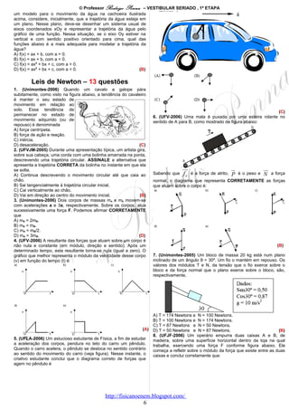 © Professor Rodrigo Penna – VESTIBULAR SERIADO , 1ª ETAPA
um modelo para o movimento da água na cachoeira ilustrada
acima, considere, inicialmente, que a trajetória da água esteja em
um plano. Nesse plano, deve-se desenhar um sistema usual de
eixos coordenados xOy e representar a trajetória da água pelo
gráfico de uma função. Nessa situação, se o eixo Oy estiver na
vertical e com sentido positivo orientado para cima, qual das
funções abaixo é a mais adequada para modelar a trajetória da
água?
A) f(x) = ax + b, com a > 0.
B) f(x) = ax + b, com a < 0.
C) f(x) = ax2 + bx + c, com a > 0.
D) f(x) = ax2 + bx + c, com a < 0.                              (B)


        Leis de Newton – 13 questões
1. (Unimontes-2006) Quando um cavalo a galope pára
subitamente, como visto na figura abaixo, a tendência do cavaleiro
é manter o seu estado de
movimento em relação ao
solo. Essa tendência de                                                                                                      (C)
permanecer no estado de                                               6. (UFV-2006) Uma mala é puxada por uma esteira rolante no
movimento adquirido (ou de                                            sentido de A para B, como mostrado na figura abaixo:
repouso) é denominada
A) força centrípeta.
B) força de ação e reação.
C) inércia.
D) desaceleração.                                              (C)
2. (UFVJM-2005) Durante uma apresentação típica, um artista gira,
sobre sua cabeça, uma corda com uma bolinha amarrada na ponta,
descrevendo uma trajetória circular. ASSINALE a alternativa que
apresenta a trajetória CORRETA da bolinha no instante em que ela
se solta.                                                                           uu
                                                                                     r                          u
                                                                                                                r                uu
                                                                                                                                  r
A) Continua descrevendo o movimento circular até que caia ao          Sabendo que   fa   é a força de atrito,   P   é o peso e   N    a força
chão.                                                                 normal, o diagrama que representa CORRETAMENTE as forças
B) Sai tangencialmente à trajetória circular inicial.                 que atuam sobre o corpo é:
C) Cai verticalmente ao chão.
D) Vai em direção ao centro do movimento inicial.              (B)
3. (Unimontes-2006) Dois corpos de massas ma e mb movem-se
com acelerações a e 3a, respectivamente. Sobre os corpos, atua
sucessivamente uma força F. Podemos afirmar CORRETAMENTE
que
A) mA = 2mB.
B) mA = mB.
C) mA = mB/2.
D) mA = 3mB.                                                   (D)
4. (UFV-2006) A resultante das forças que atuam sobre um corpo é
não nula e constante (em módulo, direção e sentido). Após um                                                                             (B)
determinado tempo, esta resultante torna-se nula (igual a zero). O
gráfico que melhor representa o módulo da velocidade desse corpo      7. (Unimontes-2005) Um bloco de massa 20 kg está num plano
(v) em função do tempo (t) é:                                         inclinado de um ângulo θ = 30º. Um fio o mantém em repouso. Os
                                                                      valores dos módulos T e N, da tensão que o fio exerce sobre o
                                                                      bloco e da força normal que o plano exerce sobre o bloco, são,
                                                                      respectivamente,




                                                                      A) T = 174 Newtons e N = 100 Newtons.
                                                                      B) T = 100 Newtons e N = 174 Newtons.
                                                                      C) T = 87 Newtons e N = 50 Newtons.
                                                                (A)   D) T = 50 Newtons e N = 87 Newtons.                            (B)
                                                                      8. (UFJF-2006) Um operário empurra duas caixas A e B, de
5. (UFLA-2006) Um astucioso estudante de Física, a fim de estudar     madeira, sobre uma superfície horizontal dentro da loja na qual
a aceleração dos corpos, pendura no teto do carro um pêndulo.         trabalha, exercendo uma força F conforme figura abaixo. Ele
Quando o carro acelera, o pêndulo se desloca no sentido contrário     começa a refletir sobre o módulo da força que existe entre as duas
ao sentido do movimento do carro (veja figura). Nesse instante, o     caixas e conclui corretamente que:
criativo estudante conclui que o diagrama correto de forças que
agem no pêndulo é




                                             http://fisicanoenem.blogspot.com/
                                                              6
 