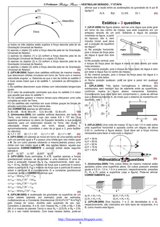© Professor Rodrigo     Penna     – VESTIBULAR SERIADO , 1ª ETAPA
                                                                        afirmar que a razão entre as acelerações da gravidade de A por B
                                                                        (gA/gB) é
                                                                                     A) 6.     B)2.      C) 2/9.     D) 1.           (A)



                                                                                         Estática – 3 questões
                                                                         1. (UFJF-2006) Na figura abaixo, tem-se uma régua que pode girar
                                                                         em torno do seu centro de massa, que está suspenso em um
                                                                         anteparo através de um pivô. Soltando a régua da posição
                                                                         mostrada na figura, a partir
                                                                         do repouso, isto é, sem
                                                                         impulso inicial, qual deve
a) todos os três objetos estão sujeitos à força descrita pela lei da     ser a posição de equilíbrio
Gravitação Universal de Newton.                                          da régua?
b) apenas o objeto (3) sofre a força descrita pela lei da Gravitação     a) Na posição horizontal,
Universal de Newton.                                                     pois o torque da força peso
c) apenas os objetos (1) e (2) sofrem a força descrita pela lei da       da régua é igual dos dois
Gravitação Universal de Newton e o objeto (3) flutua.                    lados.
d) apenas os objetos (2) e (3) sofrem a força descrita pela lei da       b) Na posição vertical, pois
Gravitação Universal de Newton.                                          o torque da força peso da régua é maior do lado direito por estar
e) apenas o objeto (2) sofre a força descrita pela lei da Gravitação     mais embaixo.
Universal de Newton.                                               (A)   c) Na mesma posição, pois o torque da força peso da régua é zero
2. (UFVJM-2004) Sejam dois satélites artificiais de mesma massa,         por estar a régua fixa no centro de massa.
que descrevem órbitas circulares em torno da Terra com a mesma           d) Na mesma posição, pois o torque da força peso da régua é o
velocidade angular, ω. Sabendo-se que o raio da órbita do satélite 2     mesmo dos dois lados.
é duas vezes maior que a do satélite 1, considere as afirmações a        e) Numa posição qualquer, pois vai girar e parar em qualquer
seguir.                                                                  posição.                                                      (C)
I) Os satélites descrevem suas órbitas com velocidades tangenciais       2. (UFLA-2006) Três tijolos homogêneos e idênticos são
iguais.                                                                  sobrepostos sem nenhum tipo de aderente entre as superfícies,
II) O valor da aceleração centrípeta que atua no satélite 2 é maior      conforme mostra a figura abaixo meramente ilustrativa.
que aquele que atua no satélite 1.                                       Considerando que cada tijolo tem comprimento L, pode-se afirmar
III) Os satélites gastam o mesmo tempo para efetuarem uma volta          que a distância máxima X, de modo que o sistema se mantenha em
completa ao redor da Terra.                                              equilíbrio, vale
IV) Os satélites são mantidos em suas órbitas graças às forças de            3                3
atração exercidas pela Terra sobre eles.                                 (A)   L        (B)     L
São CORRETAS apenas as afirmativas                                           4                2
A) II e III. B) II, III e IV. C) I, II e III. D) II e IV.        *(B)         L               4
3. (Unimontes-2005) Um satélite artificial descreve, em torno da         (C)            (D)     L
Terra, uma órbita circular cujo raio mede 6,8 × 103 km. Sua                   2               5
trajetória permanece no plano do Equador terrestre, e sua posição                                                                     (A)
aparente, para um observador situado na Terra, não muda. A
velocidade linear orbital, em km/h, desse satélite é,                    3. (UFLA-2003) Uma roda de massa 10 kg e raio 1,0 m está sobre
aproximadamente, (considere o valor de pi igual a 3, para facilitar      uma superfície horizontal e apoiada contra um degrau de altura
os cálculos)                                                             0,20 m, conforme a figura abaixo. Qual deve ser a força mínima
A) 1,7 × 103. B) 1,7 × 101. C) 1,7 × 102. D) 1,7 × 104.           (A)    necessária para fazer a roda subir o degrau?
4. (UFV-2006) Um planeta se move em torno de uma estrela central
com um período igual a T e possui uma órbita com raio médio igual        a) F = 55 N
                                                                         b) F = 65 N
                                                                                                                      ur
a R. Se um outro planeta orbitando a mesma estrela possui uma
                                                                         c) F = 50 N
                                                                                                                      F
órbita com raio médio igual a 4R, das opções abaixo, aquela que
representa CORRETAMENTE o período orbital deste segundo                  d) F = 75 N
planeta é:                                                               e) F = 45 N
a) 4T b) 32T c) 18T d) 64T e) 8T                                   (E)                                                       0,20 m
5. (UFV-2005) Duas partículas, A e B, sujeitas apenas a forças
                                                                                                                                      (D)
gravitacionais mútuas, se encontram a uma distância R uma da                           Hidrostática – 6 m
                                                                                                    0,60 questões
outra e possuem massas mA e mB, respectivamente, dado que
mA = 10 mB. Sendo FAB o módulo da força que a partícula A exerce         1. (Unimontes-2005) Três cubos feitos do mesmo material estão
sobre a partícula B, FBA o módulo da força que a partícula B exerce      apoiados sobre uma superfície plana. Os cubos possuem arestas
sobre a partícula A e considerando G a constante gravitacional           iguais a 0,5 m, 1,0 m, 1,5 m e exercem, respectivamente, pressões
universal, então é CORRETO afirmar que:                                  P1, P2 e P3 sobre a superfície (veja a figura). Pode-se afirmar
                                                                         CORRETAMENTE que




                                                               (A)
6. (UFVJM-2005) A aceleração da gravidade na superfície de um            A) P1 > P2 > P3           B) P1 > P2 < P3
corpo celeste (planeta, por exemplo) pode ser estimada,
                                                                         C) P1 < P2 > P3           D) P1 < P2 < P3                    (D)
multiplicando-se a Constante Gravitacional (G=6,67x10-11 N.m2/kg2)
                                                                         2. (UFVJM-2004) Dois líquidos, 1 e 2, de densidades d1 e d2,
pela massa do corpo, dividida pelo quadrado de seu raio.
                                                                         respectivamente, são colocados em dois tipos de recipientes, A e
Considere 2 planetas, A e B, com massas MA = 2.MT e MB = 3.MT
                                                                         B, como mostra esta figura.
(MT é a massa do planeta Terra) e raios RA = (2/3).RT e RB = 2.RT
(RT é o raio médio terrestre). Com base nesses dados, pode-se


                                                http://fisicanoenem.blogspot.com/
                                                                 8
 