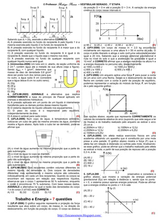 © Professor Rodrigo    Penna    – VESTIBULAR SERIADO , 1ª ETAPA
                                                                    da posição D = 0 m até a posição D = 3 m. A variação da energia
                                                                    cinética do corpo nesse intervalo é:




Sabendo que d1 = 2d2, assinale a alternativa CORRETA.
A) A pressão exercida no fundo do recipiente A pelo líquido 1 é a
mesma exercida pelo líquido 2 no fundo do recipiente B.              a) 90 J b) 20 J c) 40 J d) 60 J e) 30 J                       (E)
B) A pressão exercida no fundo do recipiente A é maior que a do      2. (UFV-2006) Um corpo de massa m = 2,0 kg encontra-se
recipiente B, com qualquer líquido.                                  inicialmente em repouso a uma altura h = 50 m acima do solo. O
C) A pressão exercida no fundo do recipiente A é igual à do          corpo é então liberado e atinge o solo com uma velocidade escalar
recipiente B, desde que o líquido seja o mesmo nos dois.             igual a 20 m/s. Sabendo que a energia potencial gravitacional é
D) A pressão exercida no fundo de qualquer recipiente com            nula no nível do solo e que a aceleração da gravidade é igual a
qualquer líquido nunca será igual.                             (A)   10 m/s2, é CORRETO afirmar que a energia mecânica na altura h e
3. (Unimontes-2006) Um tubo em U, aberto, de seção uniforme de       a energia dissipada no percurso são, respectivamente:
2 cm 2, contém água até a metade de sua altura (veja a figura).      a) 1000 J e 600 J            b) 1000 J e 1000 J
Sendo dágua = 1 g/cm3, determine que                                 c) 600 J e 1000 J            d) 600 J e 400 J
massa de óleo de densidade 0,8 g/cm3                                 e) 400 J e 400 J                                             (A)
deve ser posta num dos ramos para que,                               3. (UFV-2006) Um arqueiro aplica uma força F para puxar a corda
no outro, a água suba 8 cm (considere                                de um arco com uma flecha. Sendo x o deslocamento da base da
que a água desce 8 cm no outro ramo).                                flecha em contato com a corda a partir da posição de equilíbrio,
A) 22g                                                               podemos representar a variação do módulo da força, F, em função
B) 28 g                                                              de x pelo seguinte gráfico:
C) 32 g
D) 36g                                                         (C)
4. (UFVJM-2005) ASSINALE a alternativa que explica
CORRETAMENTE a base do princípio de Pascal aplicado em
prensas e elevadores hidráulicos.
A) A pressão aplicada em um ponto de um líquido é inteiramente
transferida para os demais pontos desse mesmo líquido.
B) O sistema depende do líquido utilizado nos equipamentos.
C) O peso do corpo é o responsável pelo equilíbrio,
independentemente da área.
D) A área é variável para cada corpo.                          (A)   Das opções abaixo, aquela que representa CORRETAMENTE os
5. (UFLA-2006) Num copo de água, à temperatura ambiente,             valores da constante elástica do arco (supondo que este segue a lei
coloca-se um cubo de gelo da mesma amostra da água, conforme         de Hooke) e do trabalho realizado pelo arqueiro ao esticar o arco
mostra a figura abaixo. Após todo o cubo ter se derretido, pode-se   25 cm é:
afirmar que                                                          a) 200N/m e 100 J                b) 100N/m e 12,5J
                                                                     c) 200N/m e 12,5J                d) 200N/m e 6,25J
                                                                     e) 100N/m e 6,25J                                                 (D)
                                                                     4. (UFLA-2006) Um atleta realiza exercícios físicos em uma
                                                                     academia utilizando um aparelho que é constituído por uma mola
                                                                     presa a uma parede. O gráfico abaixo mostra a força (F) que o
                                                                     atleta faz em relação à distensão (x) sofrida pela mola. Analisando-
                                                                     se esse gráfico, pode-se afirmar que o trabalho realizado pelo atleta
(A) o nível da água aumenta na mesma proporção que a parte do        ao esticar a mola, a partir de sua posição de repouso até a posição
gelo submergida.                                                     0,3 m, é de
(B) o nível da água no copo se mantém.
(C) o nível da água aumenta na mesma proporção que a parte do        (A) 60 J
gelo não submergida.                                                 (B) 180 J
(D) o nível da água diminui na mesma proporção que a parte do        (C) 600 J
gelo submergida.                                             (B)     (D) 18 J
6. (UFVJM-2005) Dois recipientes contêm volumes diferentes do
mesmo líquido, de densidade df. Dois corpos de densidades                                                                         (D)
diferentes, mas apresentando o mesmo volume são colocados,           5. (UFLA-2006) Suponha um sistema conservativo e considere o
individualmente, em cada um dos recipientes. Quando os corpos se     gráfico abaixo, que mostra a variação da energia potencial
encontram em repouso em relação aos respectivos líquidos,            gravitacional (Ep) em relação à distância x, sendo que no ponto
observa-se que o corpo 1 apresenta-se 50 % submerso, enquanto        x = 0, o sistema possui apenas energia potencial. Pode-se afirmar
o corpo 2 encontra-se 75 % submerso. Com base nesses dados,          que a energia cinética no ponto x = 4 m vale
ASSINALE a alternativa na qual a razão das densidades do corpo
1 e do corpo 2 (d1/d2) está CORRETA.                                 (A) 20 J
A) 1/3       B) 3/2    C) 2/3    D) 1/2                      (C)
                                                                     (B) – 20 J
       Trabalho e Energia – 7 questões
                                                                     (C) 40 J
1. (UFJF-2006) O gráfico seguinte representa a projeção da força
resultante que atua sobre um corpo, de massa m, na direção do        (D) – 40 J
deslocamento, em função da posição do corpo. O corpo se desloca
                                                                                                                                     (C)
                                             http://fisicanoenem.blogspot.com/
                                                              9
 
