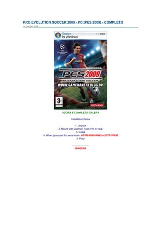 PRO EVOLUTION SOCCER 2009 - PC [PES 2009] - COMPLETO
14 Outubro 2008




                                AGORA E COMPLETO GALERA
                                               -
                                     Installation Notes

                                               1. Unpack
                              2. Mount with Daemon-Tools Pro in vIDE
                                                3. Install
                  4. When prompted for serial enter: APVM-69N6-WW3u-UE7R-3PKM
                                                5. Play!

                                        ---------------------
                                            IMAGENS
 