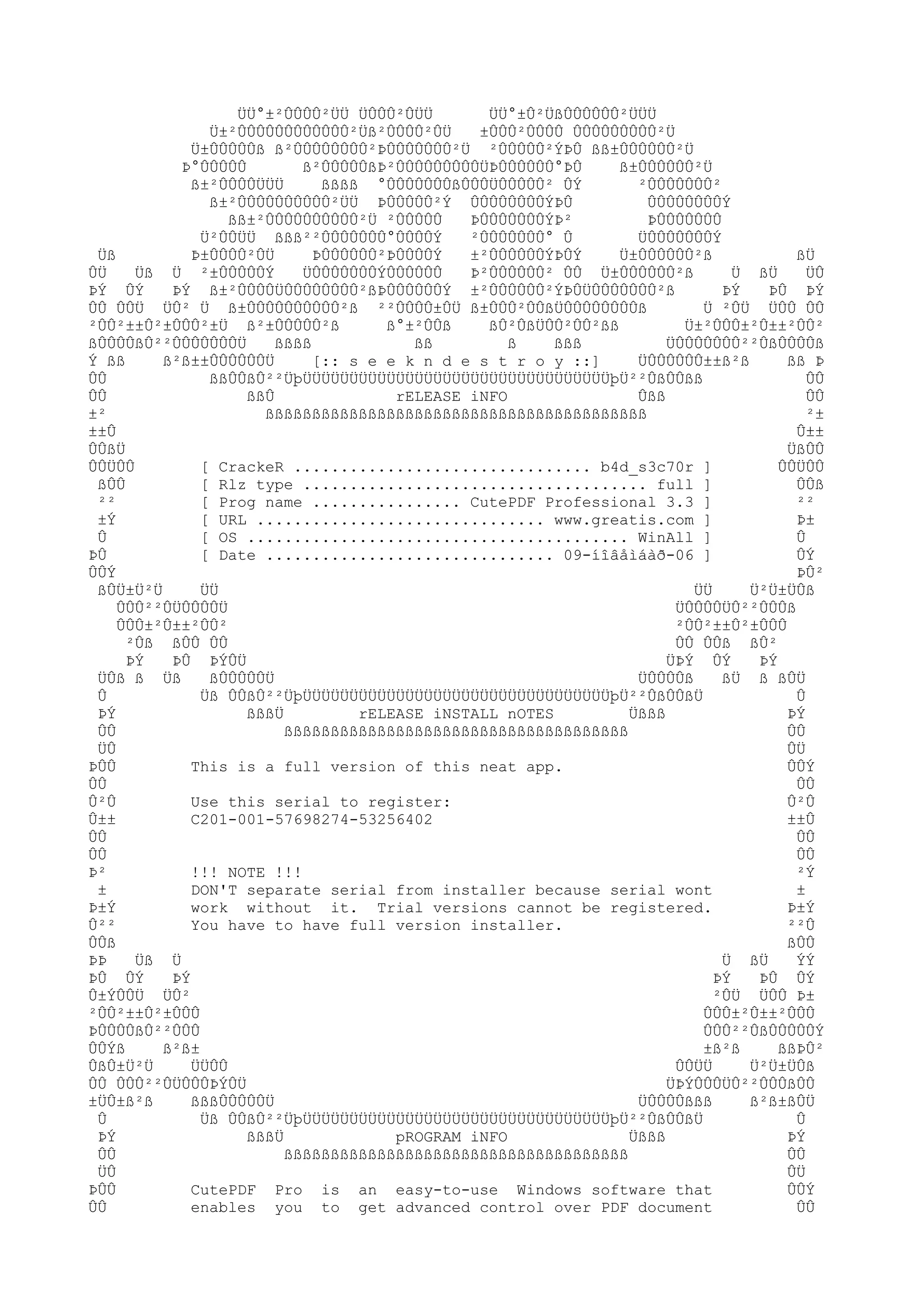 ÜÜ°±²ÛÛÛÛ²ÜÜ ÜÛÛÛ²ÛÜÜ
ÜÜ°±Û²ÜßÛÛÛÛÛÛ²ÜÜÜ
Ü±²ÛÛÛÛÛÛÛÛÛÛÛÛ²Üß²ÛÛÛÛ²ÛÜ
±ÛÛÛ²ÛÛÛÛ ÛÛÛÛÛÛÛÛÛ²Ü
Ü±ÛÛÛÛÛß ß²ÛÛÛÛÛÛÛÛ²ÞÛÛÛÛÛÛÛ²Ü ²ÛÛÛÛÛ²ÝÞÛ ßß±ÛÛÛÛÛÛ²Ü
Þ°ÛÛÛÛÛ
ß²ÛÛÛÛÛßÞ²ÛÛÛÛÛÛÛÛÛÜÞÛÛÛÛÛÛ°ÞÛ
ß±ÛÛÛÛÛÛ²Ü
ß±²ÛÛÛÛÜÜÜ
ßßßß °ÛÛÛÛÛÛÛßÛÛÛÜÛÛÛÛÛ² ÛÝ
²ÛÛÛÛÛÛÛ²
ß±²ÛÛÛÛÛÛÛÛÛÛ²ÜÜ ÞÛÛÛÛÛ²Ý ÛÛÛÛÛÛÛÛÝÞÛ
ÛÛÛÛÛÛÛÛÝ
ßß±²ÛÛÛÛÛÛÛÛÛÛ²Ü ²ÛÛÛÛÛ
ÞÛÛÛÛÛÛÛÝÞ²
ÞÛÛÛÛÛÛÛ
Ü²ÛÛÜÜ ßßß²²ÛÛÛÛÛÛÛ°ÛÛÛÛÝ
²ÛÛÛÛÛÛÛ° Û
ÜÛÛÛÛÛÛÛÝ
Üß
Þ±ÛÛÛÛ²ÛÜ
ÞÛÛÛÛÛÛ²ÞÛÛÛÛÝ
±²ÛÛÛÛÛÛÝÞÛÝ
Ü±ÛÛÛÛÛÛ²ß
ßÜ
ÛÜ
Üß Ü ²±ÛÛÛÛÛÝ
ÜÛÛÛÛÛÛÛÝÛÛÛÛÛÛ
Þ²ÛÛÛÛÛÛ² ÛÛ Ü±ÛÛÛÛÛÛ²ß
Ü ßÜ
ÜÛ
ÞÝ ÛÝ
ÞÝ ß±²ÛÛÛÛÜÛÛÛÛÛÛÛÛ²ßÞÛÛÛÛÛÛÝ ±²ÛÛÛÛÛÛ²ÝÞÛÜÛÛÛÛÛÛÛ²ß
ÞÝ
ÞÛ ÞÝ
ÛÛ ÛÛÜ ÜÛ² Ü ß±ÛÛÛÛÛÛÛÛÛÛ²ß ²²ÛÛÛÛ±ÛÜ ß±ÛÛÛ²ÛÛßÜÛÛÛÛÛÛÛÛß
Ü ²ÛÜ ÜÛÛ ÛÛ
²ÛÛ²±±Û²±ÛÛÛ²±Ü ß²±ÛÛÛÛÛ²ß
ß°±²ÛÛß
ßÛ²ÛßÜÛÛ²ÛÛ²ßß
Ü±²ÛÛÛ±²Û±±²ÛÛ²
ßÛÛÛÛßÛ²²ÛÛÛÛÛÛÛÜ
ßßßß
ßß
ß
ßßß
ÜÛÛÛÛÛÛÛ²²ÛßÛÛÛÛß
Ý ßß
ß²ß±±ÛÛÛÛÛÛÜ
[:: s e e k n d e s t r o y ::]
ÜÛÛÛÛÛÛ±±ß²ß
ßß Þ
ÛÛ
ßßÛÛßÛ²²ÜþÜÜÜÜÜÜÜÜÜÜÜÜÜÜÜÜÜÜÜÜÜÜÜÜÜÜÜÜÜÜÜÜÜþÜ²²ÛßÛÛßß
ÛÛ
ÛÛ
ßßÛ
rELEASE iNFO
Ûßß
ÛÛ
±²
ßßßßßßßßßßßßßßßßßßßßßßßßßßßßßßßßßßßßßßßßß
²±
±±Û
Û±±
ÛÛßÜ
ÜßÛÛ
ÛÛÜÛÛ
[ CrackeR ................................ b4d_s3c70r ]
ÛÛÜÛÛ
ßÛÛ
[ Rlz type ..................................... full ]
ÛÛß
²²
[ Prog name ................ CutePDF Professional 3.3 ]
²²
±Ý
[ URL ............................... www.greatis.com ]
Þ±
Û
[ OS ......................................... WinAll ]
Û
ÞÛ
[ Date ............................... 09-íîâåìáàð-06 ]
ÛÝ
ÛÛÝ
ÞÛ²
ßÛÜ±Ü²Ü
ÜÜ
ÜÜ
Ü²Ü±ÜÛß
ÛÛÛ²²ÛÜÛÛÛÛÜ
ÜÛÛÛÛÜÛ²²ÛÛÛß
ÛÛÛ±²Û±±²ÛÛ²
²ÛÛ²±±Û²±ÛÛÛ
²Ûß ßÛÛ ÛÛ
ÛÛ ÛÛß ßÛ²
ÞÝ
ÞÛ ÞÝÛÜ
ÜÞÝ ÛÝ
ÞÝ
ÜÛß ß Üß
ßÛÛÛÛÛÜ
ÜÛÛÛÛß
ßÜ ß ßÛÜ
Û
Üß ÛÛßÛ²²ÜþÜÜÜÜÜÜÜÜÜÜÜÜÜÜÜÜÜÜÜÜÜÜÜÜÜÜÜÜÜÜÜÜÜþÜ²²ÛßÛÛßÜ
Û
ÞÝ
ßßßÜ
rELEASE iNSTALL nOTES
Üßßß
ÞÝ
ÛÛ
ßßßßßßßßßßßßßßßßßßßßßßßßßßßßßßßßßßßßß
ÛÛ
ÜÛ
ÛÜ
ÞÛÛ
This is a full version of this neat app.
ÛÛÝ
ÛÛ
ÛÛ
Û²Û
Use this serial to register:
Û²Û
Û±±
C201-001-57698274-53256402
±±Û
ÛÛ
ÛÛ
ÛÛ
ÛÛ
Þ²
!!! NOTE !!!
²Ý
±
DON'T separate serial from installer because serial wont
±
Þ±Ý
work without it. Trial versions cannot be registered.
Þ±Ý
Û²²
You have to have full version installer.
²²Û
ÛÛß
ßÛÛ
ÞÞ
Üß Ü
Ü ßÜ
ÝÝ
ÞÛ ÛÝ
ÞÝ
ÞÝ
ÞÛ ÛÝ
Û±ÝÛÛÜ ÜÛ²
²ÛÜ ÜÛÛ Þ±
²ÛÛ²±±Û²±ÛÛÛ
ÛÛÛ±²Û±±²ÛÛÛ
ÞÛÛÛÛßÛ²²ÛÛÛ
ÛÛÛ²²ÛßÛÛÛÛÛÝ
ÛÛÝß
ß²ß±
±ß²ß
ßßÞÛ²
ÛßÛ±Ü²Ü
ÜÜÛÛ
ÛÛÜÜ
Ü²Ü±ÜÛß
ÛÛ ÛÛÛ²²ÛÜÛÛÛÞÝÛÜ
ÜÞÝÛÛÛÜÛ²²ÛÛÛßÛÛ
±ÜÛ±ß²ß
ßßßÛÛÛÛÛÜ
ÜÛÛÛÛßßß
ß²ß±ßÛÜ
Û
Üß ÛÛßÛ²²ÜþÜÜÜÜÜÜÜÜÜÜÜÜÜÜÜÜÜÜÜÜÜÜÜÜÜÜÜÜÜÜÜÜÜþÜ²²ÛßÛÛßÜ
Û
ÞÝ
ßßßÜ
pROGRAM iNFO
Üßßß
ÞÝ
ÛÛ
ßßßßßßßßßßßßßßßßßßßßßßßßßßßßßßßßßßßßß
ÛÛ
ÜÛ
ÛÜ
ÞÛÛ
CutePDF Pro is an easy-to-use Windows software that
ÛÛÝ
ÛÛ
enables you to get advanced control over PDF document
ÛÛ

 