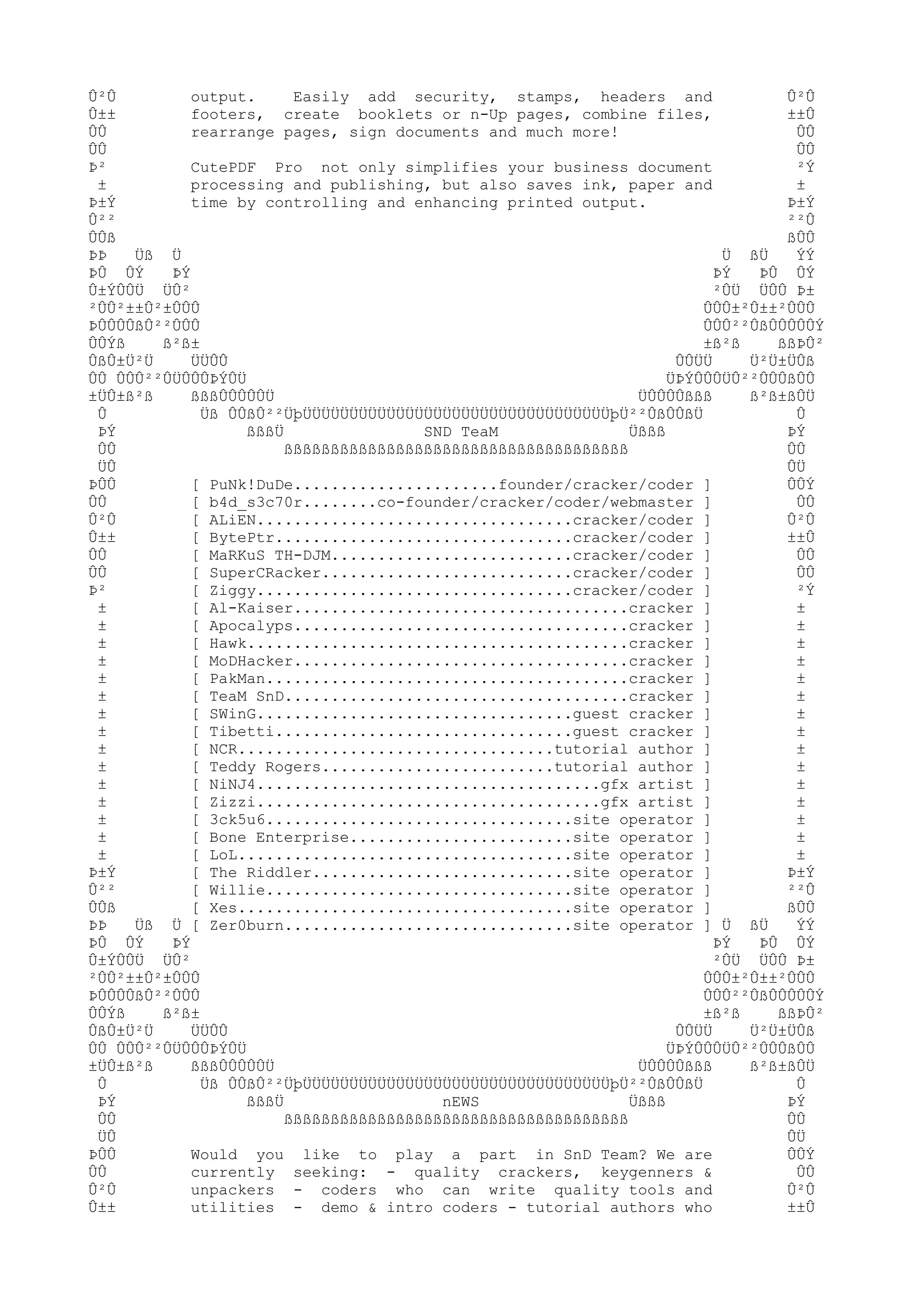 Û²Û
output.
Easily add security, stamps, headers and
Û²Û
Û±±
footers, create booklets or n-Up pages, combine files,
±±Û
ÛÛ
rearrange pages, sign documents and much more!
ÛÛ
ÛÛ
ÛÛ
Þ²
CutePDF Pro not only simplifies your business document
²Ý
±
processing and publishing, but also saves ink, paper and
±
Þ±Ý
time by controlling and enhancing printed output.
Þ±Ý
Û²²
²²Û
ÛÛß
ßÛÛ
ÞÞ
Üß Ü
Ü ßÜ
ÝÝ
ÞÛ ÛÝ
ÞÝ
ÞÝ
ÞÛ ÛÝ
Û±ÝÛÛÜ ÜÛ²
²ÛÜ ÜÛÛ Þ±
²ÛÛ²±±Û²±ÛÛÛ
ÛÛÛ±²Û±±²ÛÛÛ
ÞÛÛÛÛßÛ²²ÛÛÛ
ÛÛÛ²²ÛßÛÛÛÛÛÝ
ÛÛÝß
ß²ß±
±ß²ß
ßßÞÛ²
ÛßÛ±Ü²Ü
ÜÜÛÛ
ÛÛÜÜ
Ü²Ü±ÜÛß
ÛÛ ÛÛÛ²²ÛÜÛÛÛÞÝÛÜ
ÜÞÝÛÛÛÜÛ²²ÛÛÛßÛÛ
±ÜÛ±ß²ß
ßßßÛÛÛÛÛÜ
ÜÛÛÛÛßßß
ß²ß±ßÛÜ
Û
Üß ÛÛßÛ²²ÜþÜÜÜÜÜÜÜÜÜÜÜÜÜÜÜÜÜÜÜÜÜÜÜÜÜÜÜÜÜÜÜÜÜþÜ²²ÛßÛÛßÜ
Û
ÞÝ
ßßßÜ
SND TeaM
Üßßß
ÞÝ
ÛÛ
ßßßßßßßßßßßßßßßßßßßßßßßßßßßßßßßßßßßßß
ÛÛ
ÜÛ
ÛÜ
ÞÛÛ
[ PuNk!DuDe......................founder/cracker/coder ]
ÛÛÝ
ÛÛ
[ b4d_s3c70r........co-founder/cracker/coder/webmaster ]
ÛÛ
Û²Û
[ ALiEN..................................cracker/coder ]
Û²Û
Û±±
[ BytePtr................................cracker/coder ]
±±Û
ÛÛ
[ MaRKuS TH-DJM..........................cracker/coder ]
ÛÛ
ÛÛ
[ SuperCRacker...........................cracker/coder ]
ÛÛ
Þ²
[ Ziggy..................................cracker/coder ]
²Ý
±
[ Al-Kaiser....................................cracker ]
±
±
[ Apocalyps....................................cracker ]
±
±
[ Hawk.........................................cracker ]
±
±
[ MoDHacker....................................cracker ]
±
±
[ PakMan.......................................cracker ]
±
±
[ TeaM SnD.....................................cracker ]
±
±
[ SWinG..................................guest cracker ]
±
±
[ Tibetti................................guest cracker ]
±
±
[ NCR..................................tutorial author ]
±
±
[ Teddy Rogers.........................tutorial author ]
±
±
[ NiNJ4.....................................gfx artist ]
±
±
[ Zizzi.....................................gfx artist ]
±
±
[ 3ck5u6.................................site operator ]
±
±
[ Bone Enterprise........................site operator ]
±
±
[ LoL....................................site operator ]
±
Þ±Ý
[ The Riddler............................site operator ]
Þ±Ý
Û²²
[ Willie.................................site operator ]
²²Û
ÛÛß
[ Xes....................................site operator ]
ßÛÛ
ÞÞ
Üß Ü [ Zer0burn...............................site operator ] Ü ßÜ
ÝÝ
ÞÛ ÛÝ
ÞÝ
ÞÝ
ÞÛ ÛÝ
Û±ÝÛÛÜ ÜÛ²
²ÛÜ ÜÛÛ Þ±
²ÛÛ²±±Û²±ÛÛÛ
ÛÛÛ±²Û±±²ÛÛÛ
ÞÛÛÛÛßÛ²²ÛÛÛ
ÛÛÛ²²ÛßÛÛÛÛÛÝ
ÛÛÝß
ß²ß±
±ß²ß
ßßÞÛ²
ÛßÛ±Ü²Ü
ÜÜÛÛ
ÛÛÜÜ
Ü²Ü±ÜÛß
ÛÛ ÛÛÛ²²ÛÜÛÛÛÞÝÛÜ
ÜÞÝÛÛÛÜÛ²²ÛÛÛßÛÛ
±ÜÛ±ß²ß
ßßßÛÛÛÛÛÜ
ÜÛÛÛÛßßß
ß²ß±ßÛÜ
Û
Üß ÛÛßÛ²²ÜþÜÜÜÜÜÜÜÜÜÜÜÜÜÜÜÜÜÜÜÜÜÜÜÜÜÜÜÜÜÜÜÜÜþÜ²²ÛßÛÛßÜ
Û
ÞÝ
ßßßÜ
nEWS
Üßßß
ÞÝ
ÛÛ
ßßßßßßßßßßßßßßßßßßßßßßßßßßßßßßßßßßßßß
ÛÛ
ÜÛ
ÛÜ
ÞÛÛ
Would you like to play a part in SnD Team? We are
ÛÛÝ
ÛÛ
currently seeking: - quality crackers, keygenners &
ÛÛ
Û²Û
unpackers - coders who can write quality tools and
Û²Û
Û±±
utilities - demo & intro coders - tutorial authors who
±±Û

 