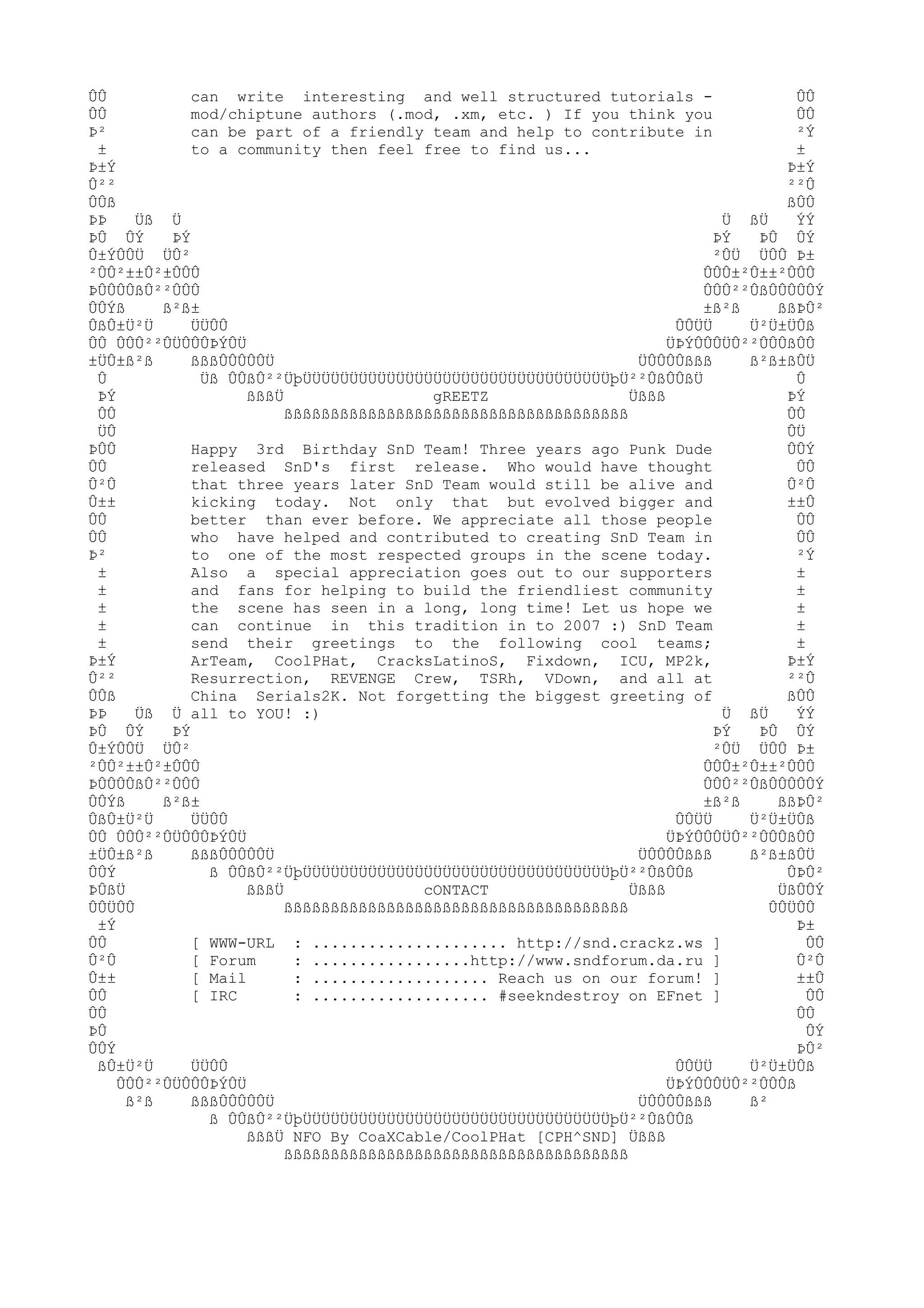 ÛÛ
can write interesting and well structured tutorials ÛÛ
ÛÛ
mod/chiptune authors (.mod, .xm, etc. ) If you think you
ÛÛ
Þ²
can be part of a friendly team and help to contribute in
²Ý
±
to a community then feel free to find us...
±
Þ±Ý
Þ±Ý
Û²²
²²Û
ÛÛß
ßÛÛ
ÞÞ
Üß Ü
Ü ßÜ
ÝÝ
ÞÛ ÛÝ
ÞÝ
ÞÝ
ÞÛ ÛÝ
Û±ÝÛÛÜ ÜÛ²
²ÛÜ ÜÛÛ Þ±
²ÛÛ²±±Û²±ÛÛÛ
ÛÛÛ±²Û±±²ÛÛÛ
ÞÛÛÛÛßÛ²²ÛÛÛ
ÛÛÛ²²ÛßÛÛÛÛÛÝ
ÛÛÝß
ß²ß±
±ß²ß
ßßÞÛ²
ÛßÛ±Ü²Ü
ÜÜÛÛ
ÛÛÜÜ
Ü²Ü±ÜÛß
ÛÛ ÛÛÛ²²ÛÜÛÛÛÞÝÛÜ
ÜÞÝÛÛÛÜÛ²²ÛÛÛßÛÛ
±ÜÛ±ß²ß
ßßßÛÛÛÛÛÜ
ÜÛÛÛÛßßß
ß²ß±ßÛÜ
Û
Üß ÛÛßÛ²²ÜþÜÜÜÜÜÜÜÜÜÜÜÜÜÜÜÜÜÜÜÜÜÜÜÜÜÜÜÜÜÜÜÜÜþÜ²²ÛßÛÛßÜ
Û
ÞÝ
ßßßÜ
gREETZ
Üßßß
ÞÝ
ÛÛ
ßßßßßßßßßßßßßßßßßßßßßßßßßßßßßßßßßßßßß
ÛÛ
ÜÛ
ÛÜ
ÞÛÛ
Happy 3rd Birthday SnD Team! Three years ago Punk Dude
ÛÛÝ
ÛÛ
released SnD's first release. Who would have thought
ÛÛ
Û²Û
that three years later SnD Team would still be alive and
Û²Û
Û±±
kicking today. Not only that but evolved bigger and
±±Û
ÛÛ
better than ever before. We appreciate all those people
ÛÛ
ÛÛ
who have helped and contributed to creating SnD Team in
ÛÛ
Þ²
to one of the most respected groups in the scene today.
²Ý
±
Also a special appreciation goes out to our supporters
±
±
and fans for helping to build the friendliest community
±
±
the scene has seen in a long, long time! Let us hope we
±
±
can continue in this tradition in to 2007 :) SnD Team
±
±
send their greetings to the following cool teams;
±
Þ±Ý
ArTeam, CoolPHat, CracksLatinoS, Fixdown, ICU, MP2k,
Þ±Ý
Û²²
Resurrection, REVENGE Crew, TSRh, VDown, and all at
²²Û
ÛÛß
China Serials2K. Not forgetting the biggest greeting of
ßÛÛ
ÞÞ
Üß Ü all to YOU! :)
Ü ßÜ
ÝÝ
ÞÛ ÛÝ
ÞÝ
ÞÝ
ÞÛ ÛÝ
Û±ÝÛÛÜ ÜÛ²
²ÛÜ ÜÛÛ Þ±
²ÛÛ²±±Û²±ÛÛÛ
ÛÛÛ±²Û±±²ÛÛÛ
ÞÛÛÛÛßÛ²²ÛÛÛ
ÛÛÛ²²ÛßÛÛÛÛÛÝ
ÛÛÝß
ß²ß±
±ß²ß
ßßÞÛ²
ÛßÛ±Ü²Ü
ÜÜÛÛ
ÛÛÜÜ
Ü²Ü±ÜÛß
ÛÛ ÛÛÛ²²ÛÜÛÛÛÞÝÛÜ
ÜÞÝÛÛÛÜÛ²²ÛÛÛßÛÛ
±ÜÛ±ß²ß
ßßßÛÛÛÛÛÜ
ÜÛÛÛÛßßß
ß²ß±ßÛÜ
ÛÛÝ
ß ÛÛßÛ²²ÜþÜÜÜÜÜÜÜÜÜÜÜÜÜÜÜÜÜÜÜÜÜÜÜÜÜÜÜÜÜÜÜÜÜþÜ²²ÛßÛÛß
ÛÞÛ²
ÞÛßÜ
ßßßÜ
cONTACT
Üßßß
ÜßÛÛÝ
ÛÛÜÛÛ
ßßßßßßßßßßßßßßßßßßßßßßßßßßßßßßßßßßßßß
ÛÛÜÛÛ
±Ý
Þ±
ÛÛ
[ WWW-URL : ..................... http://snd.crackz.ws ]
ÛÛ
Û²Û
[ Forum
: .................http://www.sndforum.da.ru ]
Û²Û
Û±±
[ Mail
: ................... Reach us on our forum! ]
±±Û
ÛÛ
[ IRC
: ................... #seekndestroy on EFnet ]
ÛÛ
ÛÛ
ÛÛ
ÞÛ
ÛÝ
ÛÛÝ
ÞÛ²
ßÛ±Ü²Ü
ÜÜÛÛ
ÛÛÜÜ
Ü²Ü±ÜÛß
ÛÛÛ²²ÛÜÛÛÛÞÝÛÜ
ÜÞÝÛÛÛÜÛ²²ÛÛÛß
ß²ß
ßßßÛÛÛÛÛÜ
ÜÛÛÛÛßßß
ß²
ß ÛÛßÛ²²ÜþÜÜÜÜÜÜÜÜÜÜÜÜÜÜÜÜÜÜÜÜÜÜÜÜÜÜÜÜÜÜÜÜÜþÜ²²ÛßÛÛß
ßßßÜ NFO By CoaXCable/CoolPHat [CPH^SND] Üßßß
ßßßßßßßßßßßßßßßßßßßßßßßßßßßßßßßßßßßßß

 