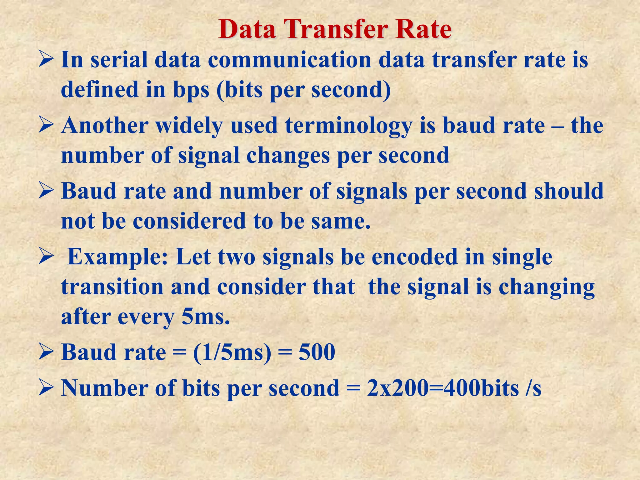 Data Transfer Rate
 In serial data communication data transfer rate is
defined in bps (bits per second)
 Another widely used terminology is baud rate – the
number of signal changes per second
 Baud rate and number of signals per second should
not be considered to be same.
 Example: Let two signals be encoded in single
transition and consider that the signal is changing
after every 5ms.
 Baud rate = (1/5ms) = 500
 Number of bits per second = 2x200=400bits /s
 