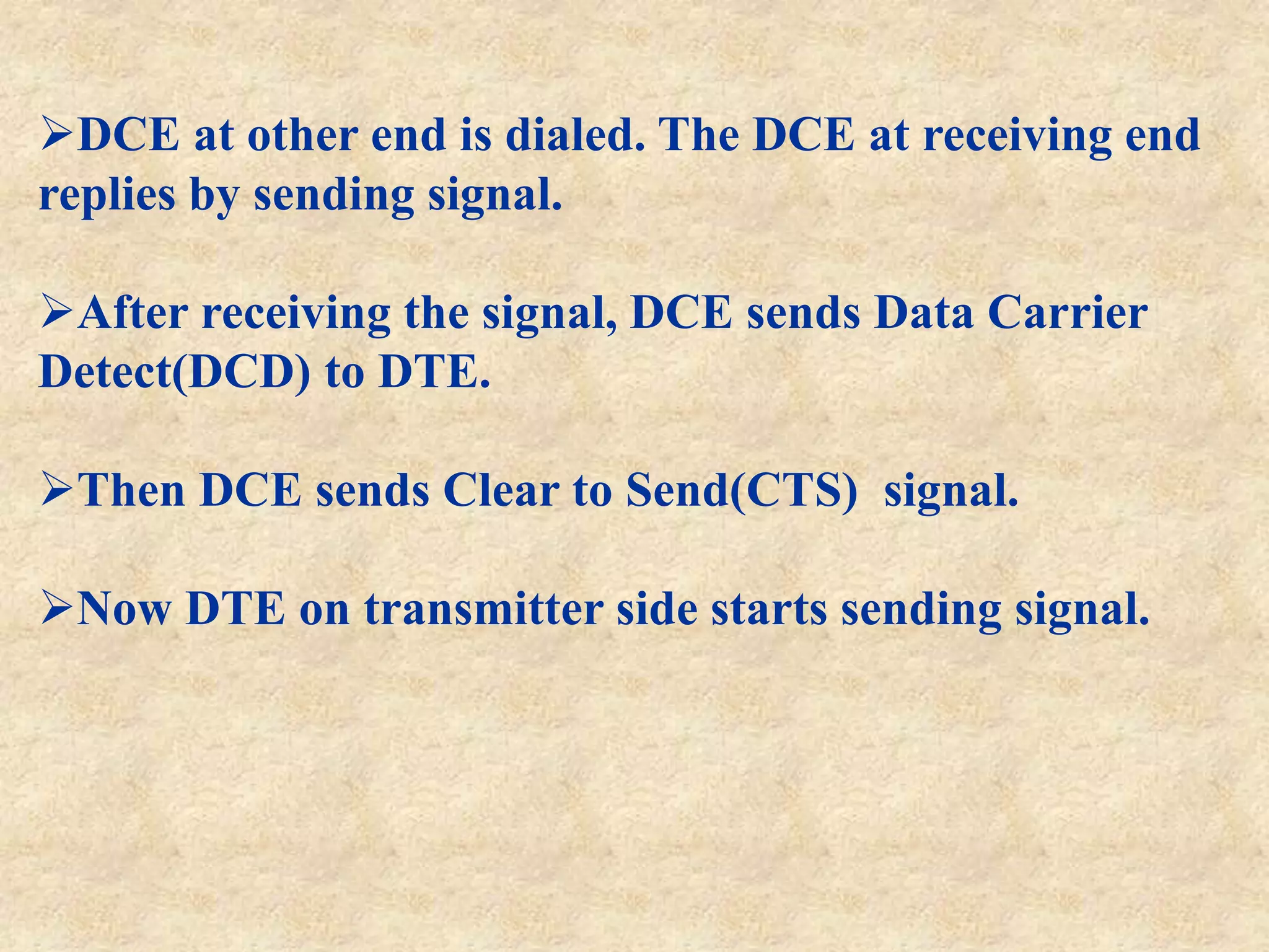 DCE at other end is dialed. The DCE at receiving end
replies by sending signal.
After receiving the signal, DCE sends Data Carrier
Detect(DCD) to DTE.
Then DCE sends Clear to Send(CTS) signal.
Now DTE on transmitter side starts sending signal.
 