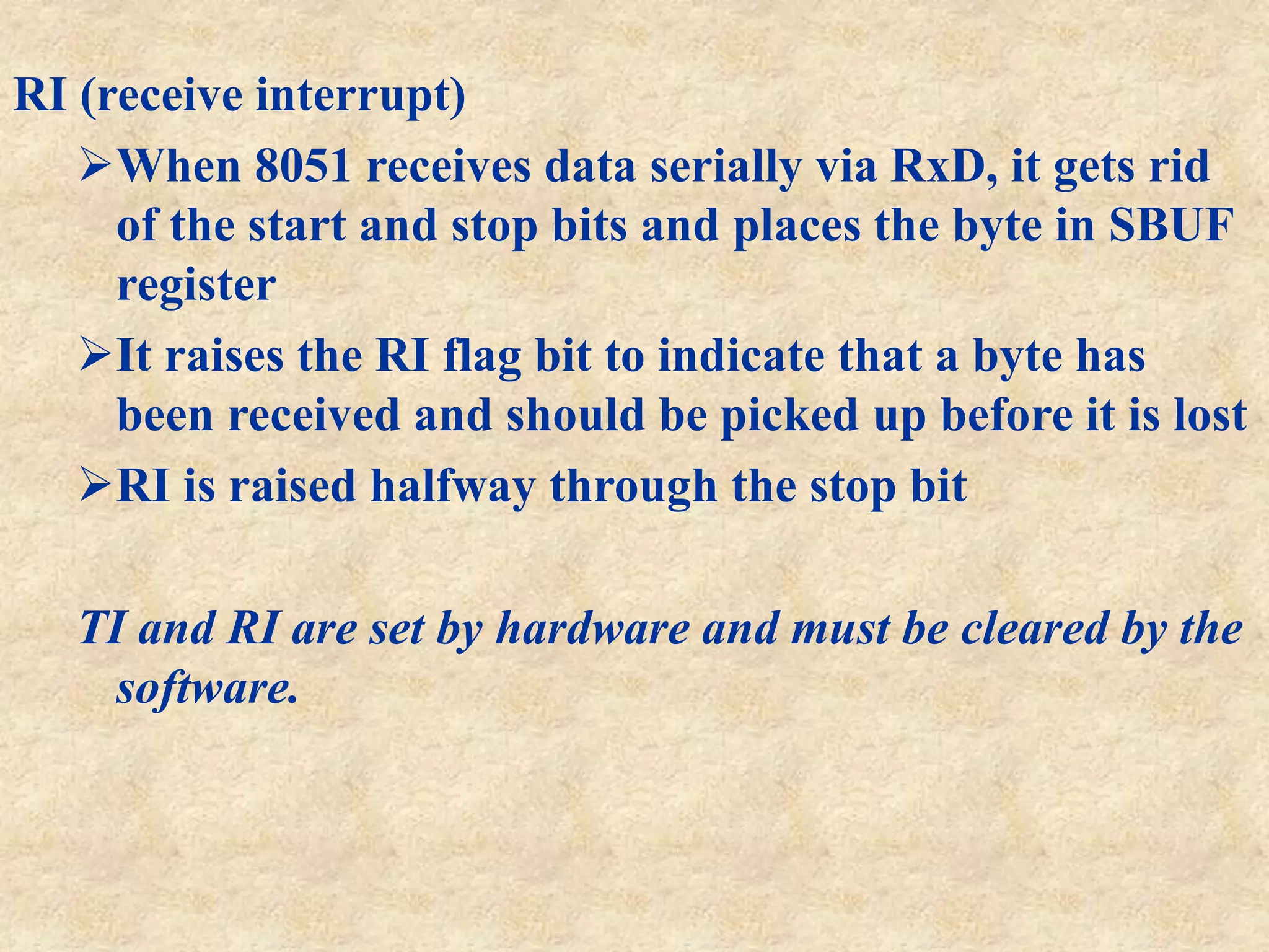 RI (receive interrupt)
When 8051 receives data serially via RxD, it gets rid
of the start and stop bits and places the byte in SBUF
register
It raises the RI flag bit to indicate that a byte has
been received and should be picked up before it is lost
RI is raised halfway through the stop bit
TI and RI are set by hardware and must be cleared by the
software.
 