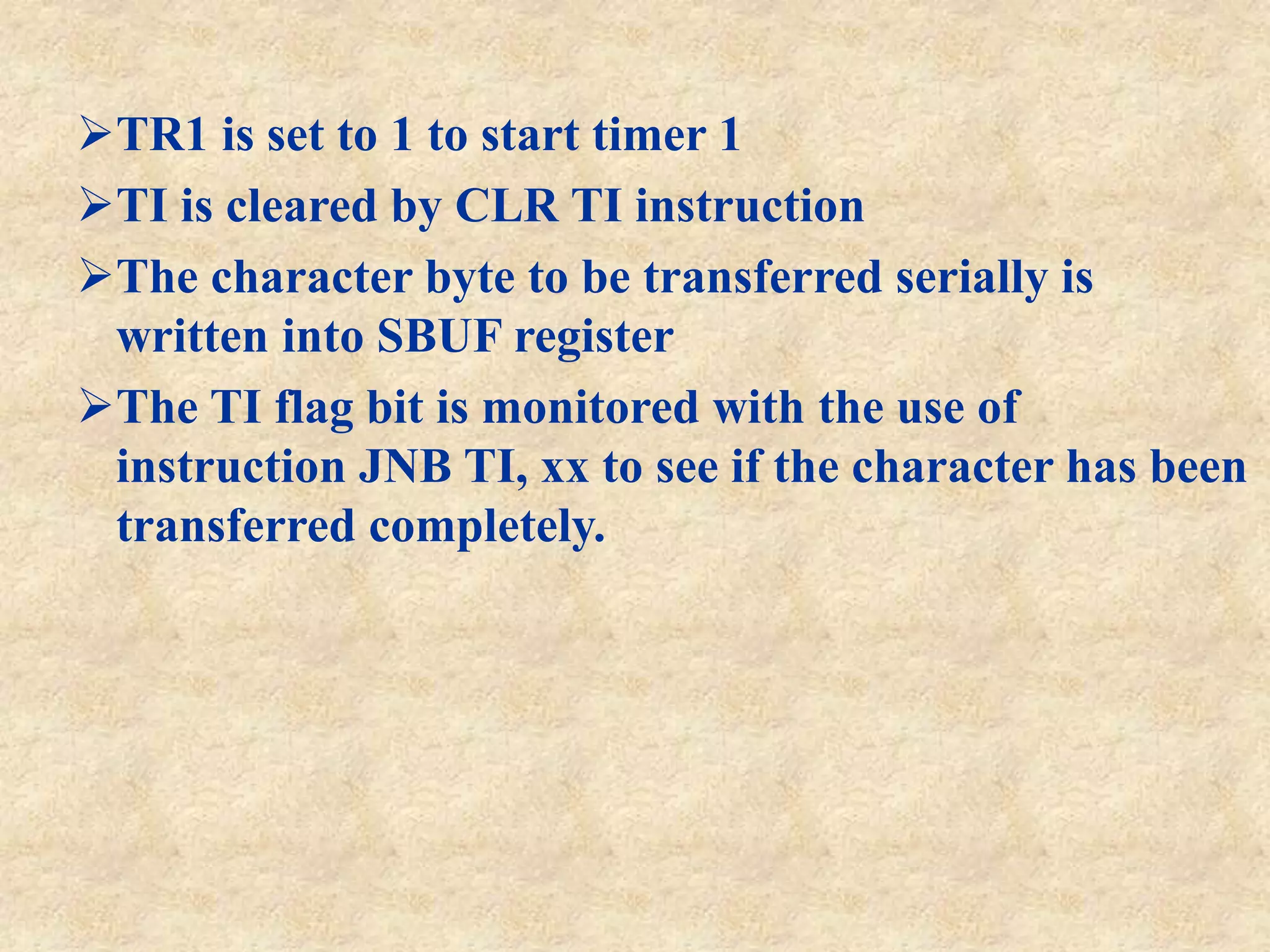 TR1 is set to 1 to start timer 1
TI is cleared by CLR TI instruction
The character byte to be transferred serially is
written into SBUF register
The TI flag bit is monitored with the use of
instruction JNB TI, xx to see if the character has been
transferred completely.
 