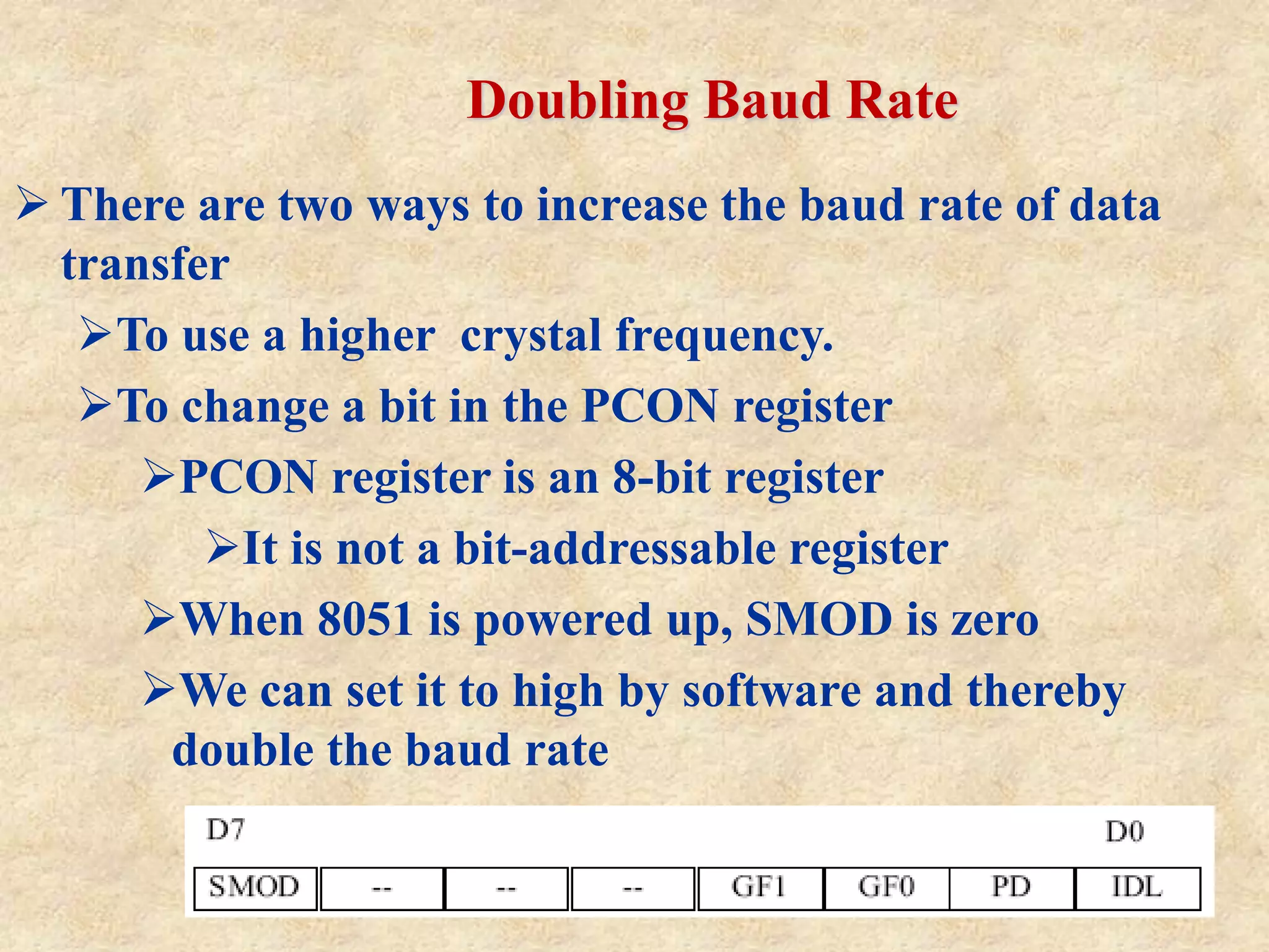 Doubling Baud Rate
 There are two ways to increase the baud rate of data
transfer
To use a higher crystal frequency.
To change a bit in the PCON register
PCON register is an 8-bit register
It is not a bit-addressable register
When 8051 is powered up, SMOD is zero
We can set it to high by software and thereby
double the baud rate
 