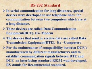 RS 232 Standard
 In serial communication for long distances, special
devices were developed to use telephone lines for
communication between two computers which are at
a long distance.
 These devices are called Data Communication
Equipment(DCE). Ex- Modem
 The devices that send or receive data are called Data
Transmission Equipment(DTE). Ex –Computers
 For the maintenance of compatibility between DCE’s
manufactured by different manufacturers and to
establish communication signals between DTE and
DCE an interfacing standard RS232 wad developed.
RS stands for Recommended standard.
 