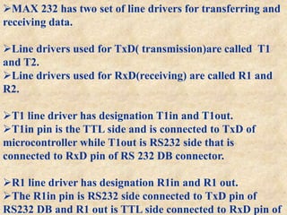 MAX 232 has two set of line drivers for transferring and
receiving data.
Line drivers used for TxD( transmission)are called T1
and T2.
Line drivers used for RxD(receiving) are called R1 and
R2.
T1 line driver has designation T1in and T1out.
T1in pin is the TTL side and is connected to TxD of
microcontroller while T1out is RS232 side that is
connected to RxD pin of RS 232 DB connector.
R1 line driver has designation R1in and R1 out.
The R1in pin is RS232 side connected to TxD pin of
RS232 DB and R1 out is TTL side connected to RxD pin of
 