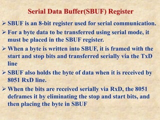 Serial Data Buffer(SBUF) Register
 SBUF is an 8-bit register used for serial communication.
 For a byte data to be transferred using serial mode, it
must be placed in the SBUF register.
 When a byte is written into SBUF, it is framed with the
start and stop bits and transferred serially via the TxD
line
 SBUF also holds the byte of data when it is received by
8051 RxD line.
 When the bits are received serially via RxD, the 8051
deframes it by eliminating the stop and start bits, and
then placing the byte in SBUF
 