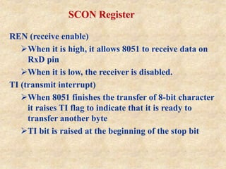 SCON Register
REN (receive enable)
When it is high, it allows 8051 to receive data on
RxD pin
When it is low, the receiver is disabled.
TI (transmit interrupt)
When 8051 finishes the transfer of 8-bit character
it raises TI flag to indicate that it is ready to
transfer another byte
TI bit is raised at the beginning of the stop bit
 