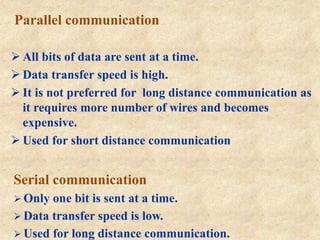 Parallel communication
 All bits of data are sent at a time.
 Data transfer speed is high.
 It is not preferred for long distance communication as
it requires more number of wires and becomes
expensive.
 Used for short distance communication
Serial communication
 Only one bit is sent at a time.
 Data transfer speed is low.
 Used for long distance communication.
 