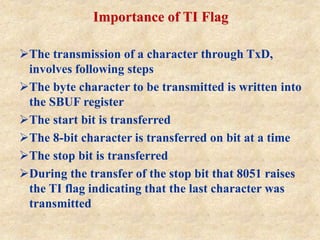 Importance of TI Flag
The transmission of a character through TxD,
involves following steps
The byte character to be transmitted is written into
the SBUF register
The start bit is transferred
The 8-bit character is transferred on bit at a time
The stop bit is transferred
During the transfer of the stop bit that 8051 raises
the TI flag indicating that the last character was
transmitted
 