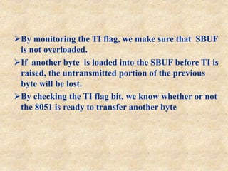 By monitoring the TI flag, we make sure that SBUF
is not overloaded.
If another byte is loaded into the SBUF before TI is
raised, the untransmitted portion of the previous
byte will be lost.
By checking the TI flag bit, we know whether or not
the 8051 is ready to transfer another byte
 