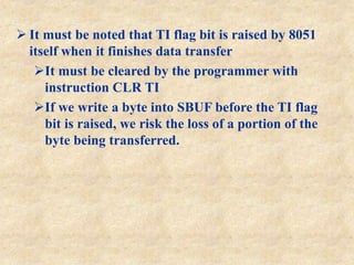  It must be noted that TI flag bit is raised by 8051
itself when it finishes data transfer
It must be cleared by the programmer with
instruction CLR TI
If we write a byte into SBUF before the TI flag
bit is raised, we risk the loss of a portion of the
byte being transferred.
 