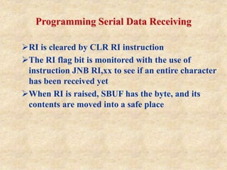 Programming Serial Data Receiving
RI is cleared by CLR RI instruction
The RI flag bit is monitored with the use of
instruction JNB RI,xx to see if an entire character
has been received yet
When RI is raised, SBUF has the byte, and its
contents are moved into a safe place
 