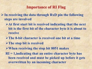 Importance of RI Flag
 In receiving the data through RxD pin the following
steps are involved
At first start bit is received indicating that the next
bit is the first bit of the character byte it is about to
receive
The 8-bit character is received one bit at a time
The stop bit is received
When receiving the stop bit 8051 makes
RI = 1,indicating that an entire character byte has
been received and must be picked up before it gets
overwritten by an incoming character
 