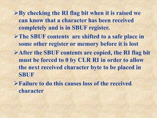 By checking the RI flag bit when it is raised we
can know that a character has been received
completely and is in SBUF register.
The SBUF contents are shifted to a safe place in
some other register or memory before it is lost
After the SBUF contents are copied, the RI flag bit
must be forced to 0 by CLR RI in order to allow
the next received character byte to be placed in
SBUF
Failure to do this causes loss of the received
character
 