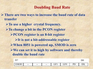 Doubling Baud Rate
 There are two ways to increase the baud rate of data
transfer
To use a higher crystal frequency.
To change a bit in the PCON register
PCON register is an 8-bit register
It is not a bit-addressable register
When 8051 is powered up, SMOD is zero
We can set it to high by software and thereby
double the baud rate
 