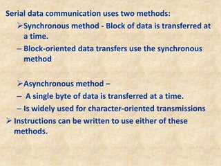 Serial data communication uses two methods:
Synchronous method - Block of data is transferred at
a time.
– Block-oriented data transfers use the synchronous
method
Asynchronous method –
– A single byte of data is transferred at a time.
– Is widely used for character-oriented transmissions
 Instructions can be written to use either of these
methods.
 