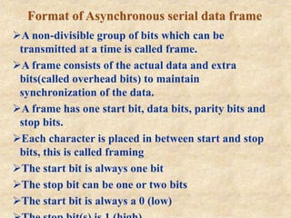 Format of Asynchronous serial data frame
A non-divisible group of bits which can be
transmitted at a time is called frame.
A frame consists of the actual data and extra
bits(called overhead bits) to maintain
synchronization of the data.
A frame has one start bit, data bits, parity bits and
stop bits.
Each character is placed in between start and stop
bits, this is called framing
The start bit is always one bit
The stop bit can be one or two bits
The start bit is always a 0 (low)
 