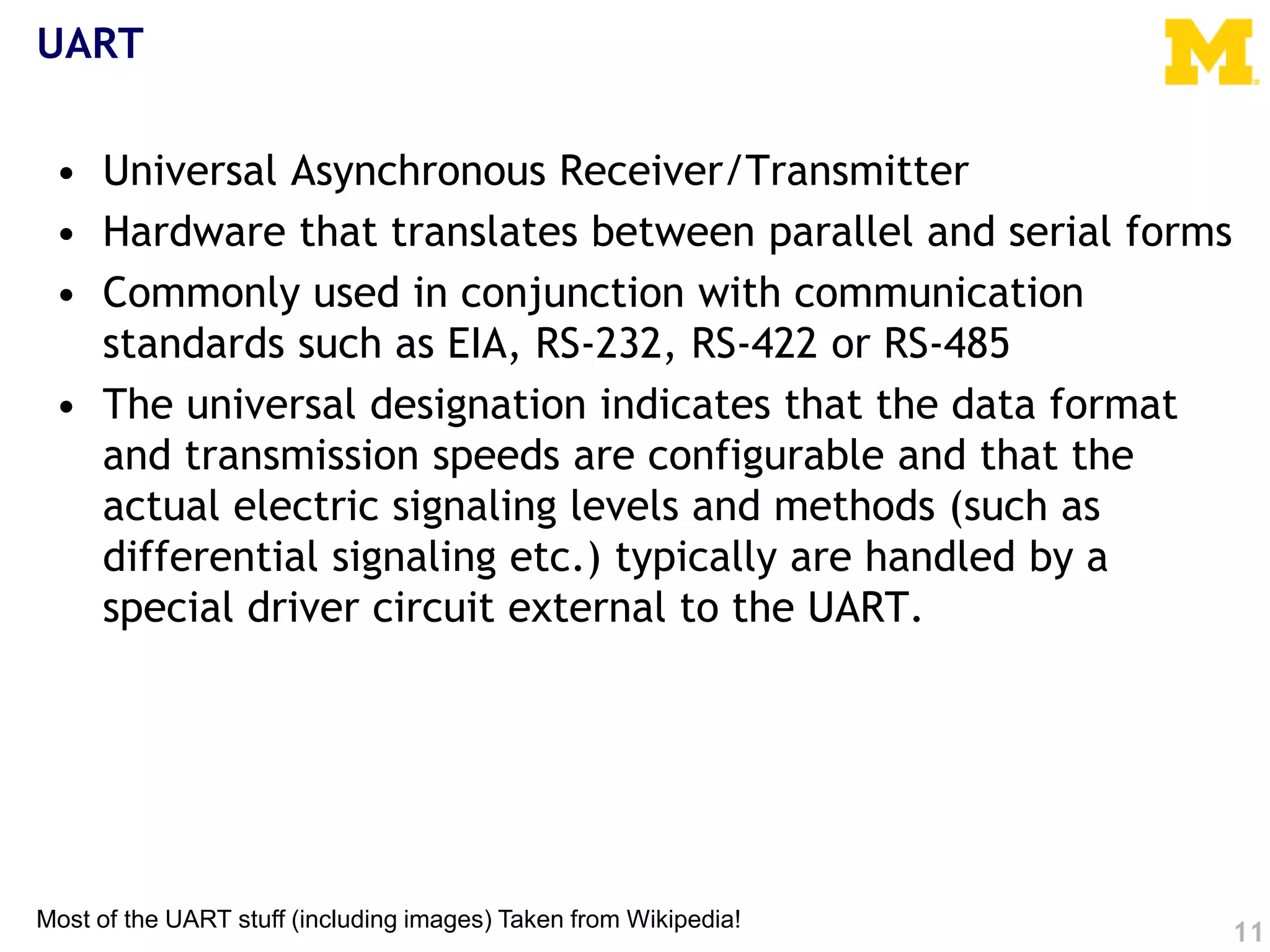 UART
• Universal Asynchronous Receiver/Transmitter
• Hardware that translates between parallel and serial forms
• Commonly used in conjunction with communication
standards such as EIA, RS-232, RS-422 or RS-485
• The universal designation indicates that the data format
and transmission speeds are configurable and that the
actual electric signaling levels and methods (such as
differential signaling etc.) typically are handled by a
special driver circuit external to the UART.
11
Most of the UART stuff (including images) Taken from Wikipedia!
 