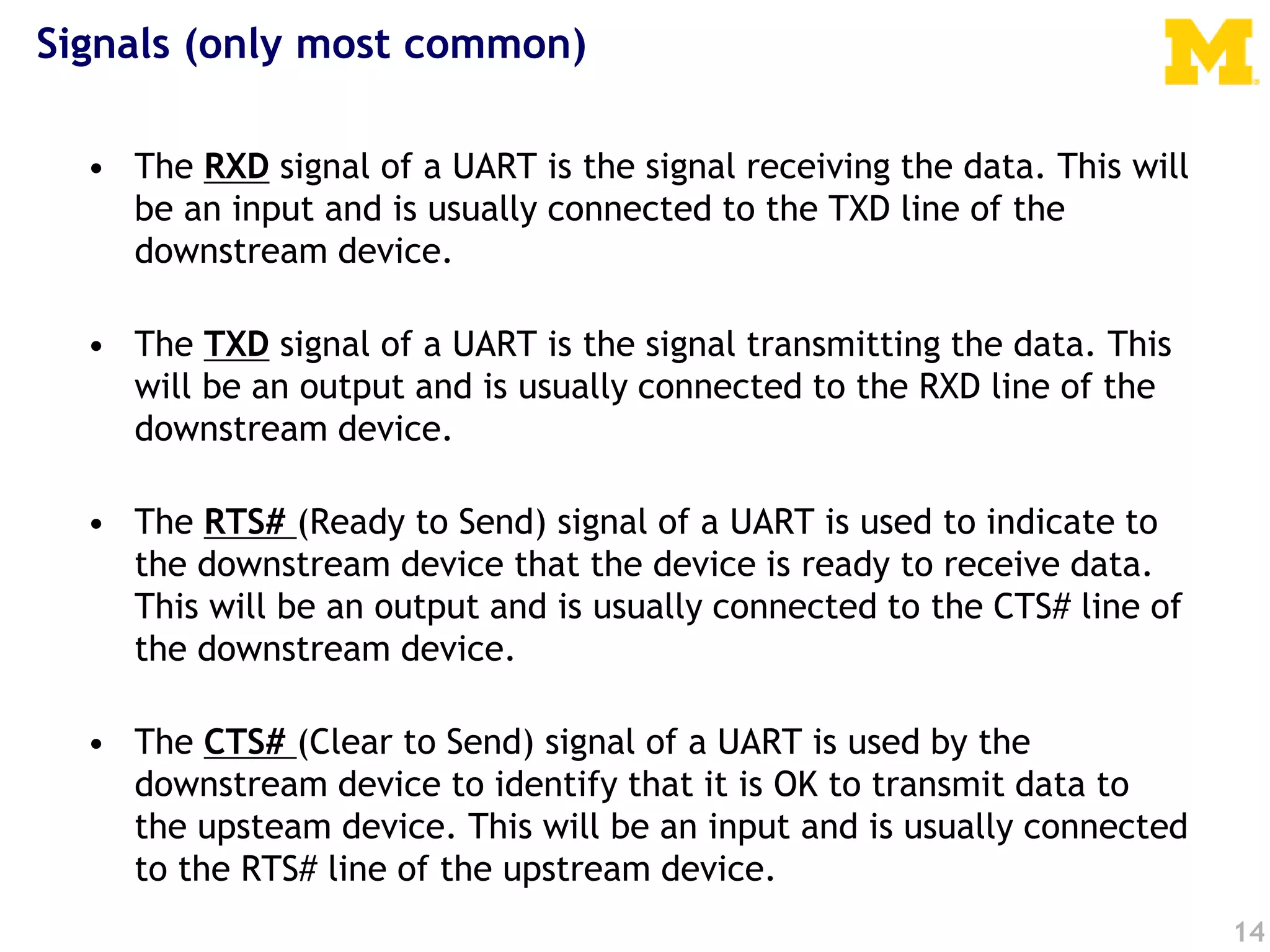 Signals (only most common)
• The RXD signal of a UART is the signal receiving the data. This will
be an input and is usually connected to the TXD line of the
downstream device.
• The TXD signal of a UART is the signal transmitting the data. This
will be an output and is usually connected to the RXD line of the
downstream device.
• The RTS# (Ready to Send) signal of a UART is used to indicate to
the downstream device that the device is ready to receive data.
This will be an output and is usually connected to the CTS# line of
the downstream device.
• The CTS# (Clear to Send) signal of a UART is used by the
downstream device to identify that it is OK to transmit data to
the upsteam device. This will be an input and is usually connected
to the RTS# line of the upstream device.
14
 