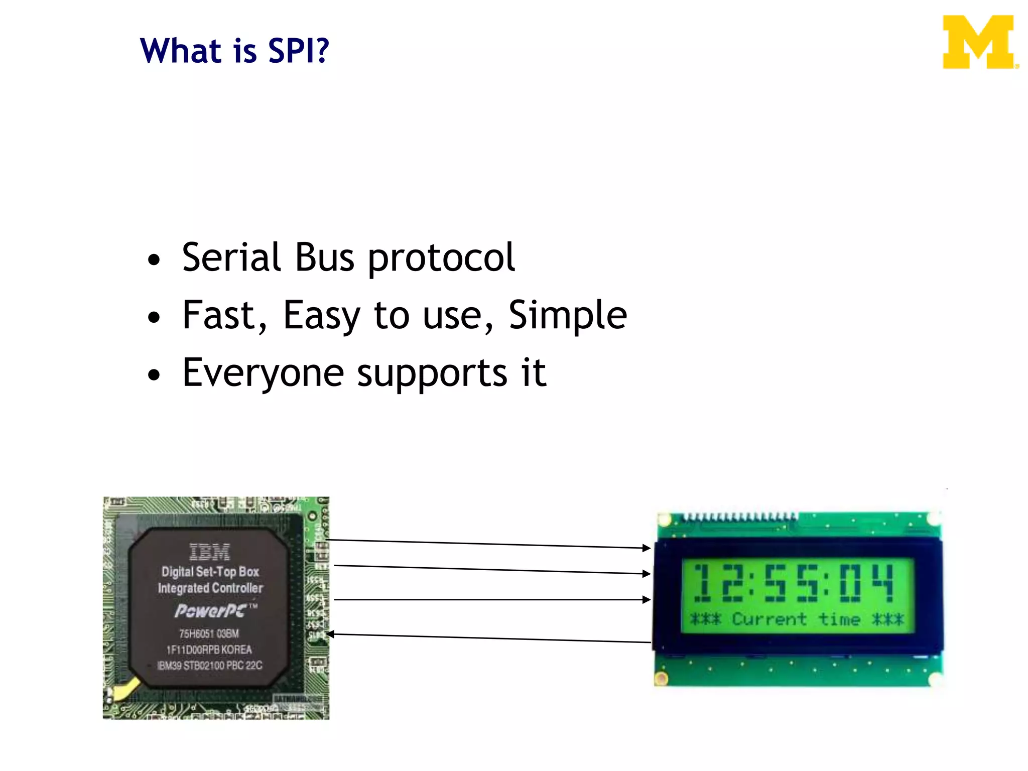 What is SPI?
• Serial Bus protocol
• Fast, Easy to use, Simple
• Everyone supports it
 