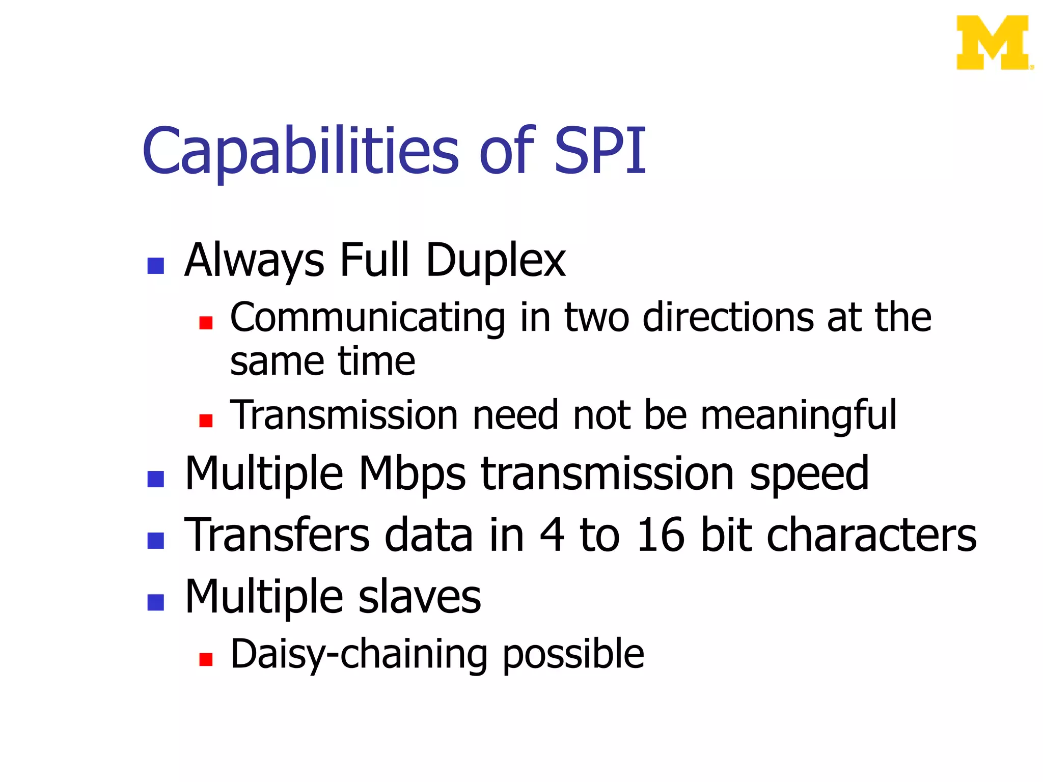 Capabilities of SPI
 Always Full Duplex
 Communicating in two directions at the
same time
 Transmission need not be meaningful
 Multiple Mbps transmission speed
 Transfers data in 4 to 16 bit characters
 Multiple slaves
 Daisy-chaining possible
 