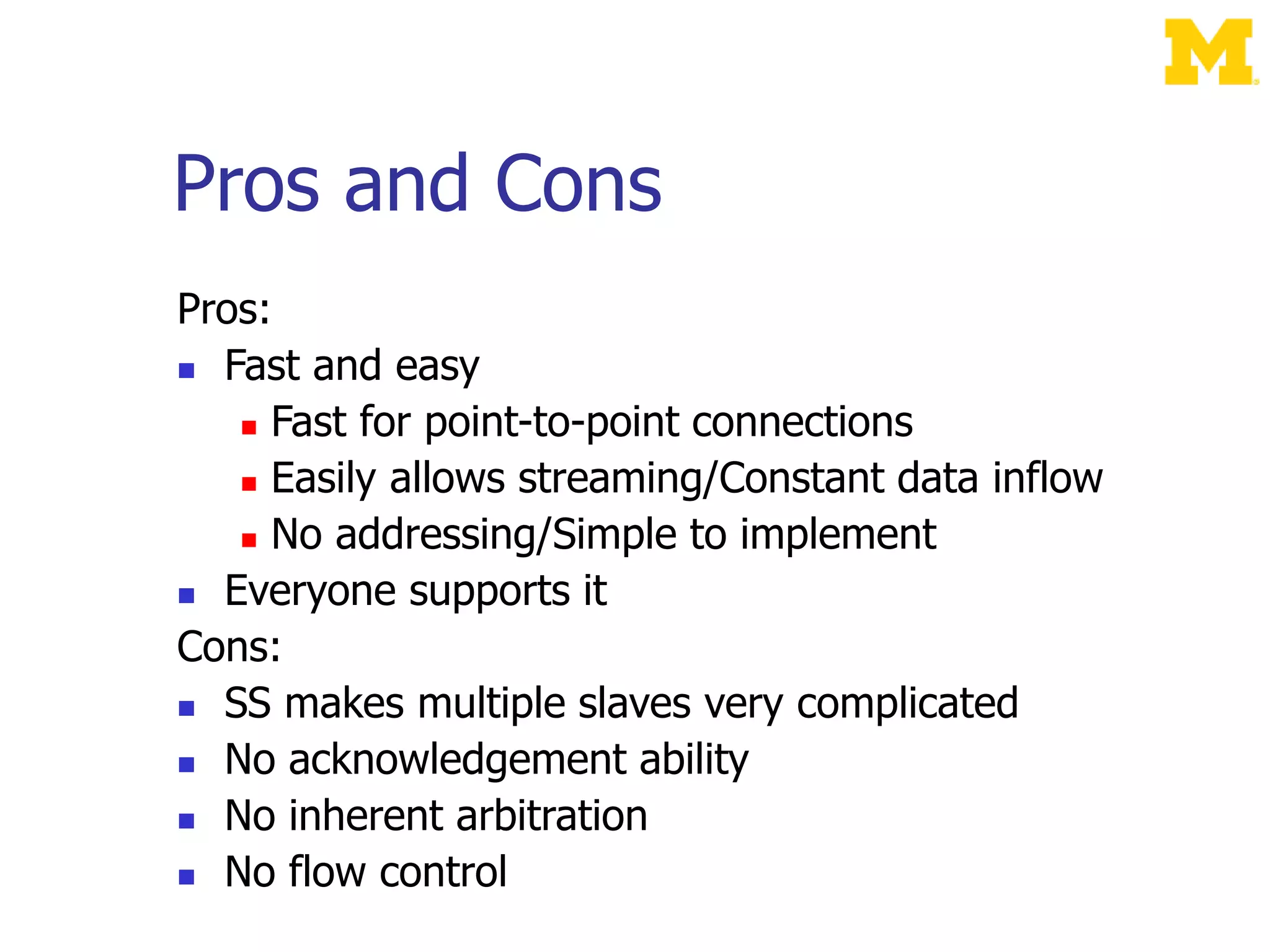 Pros and Cons
Pros:
 Fast and easy
 Fast for point-to-point connections
 Easily allows streaming/Constant data inflow
 No addressing/Simple to implement
 Everyone supports it
Cons:
 SS makes multiple slaves very complicated
 No acknowledgement ability
 No inherent arbitration
 No flow control
 