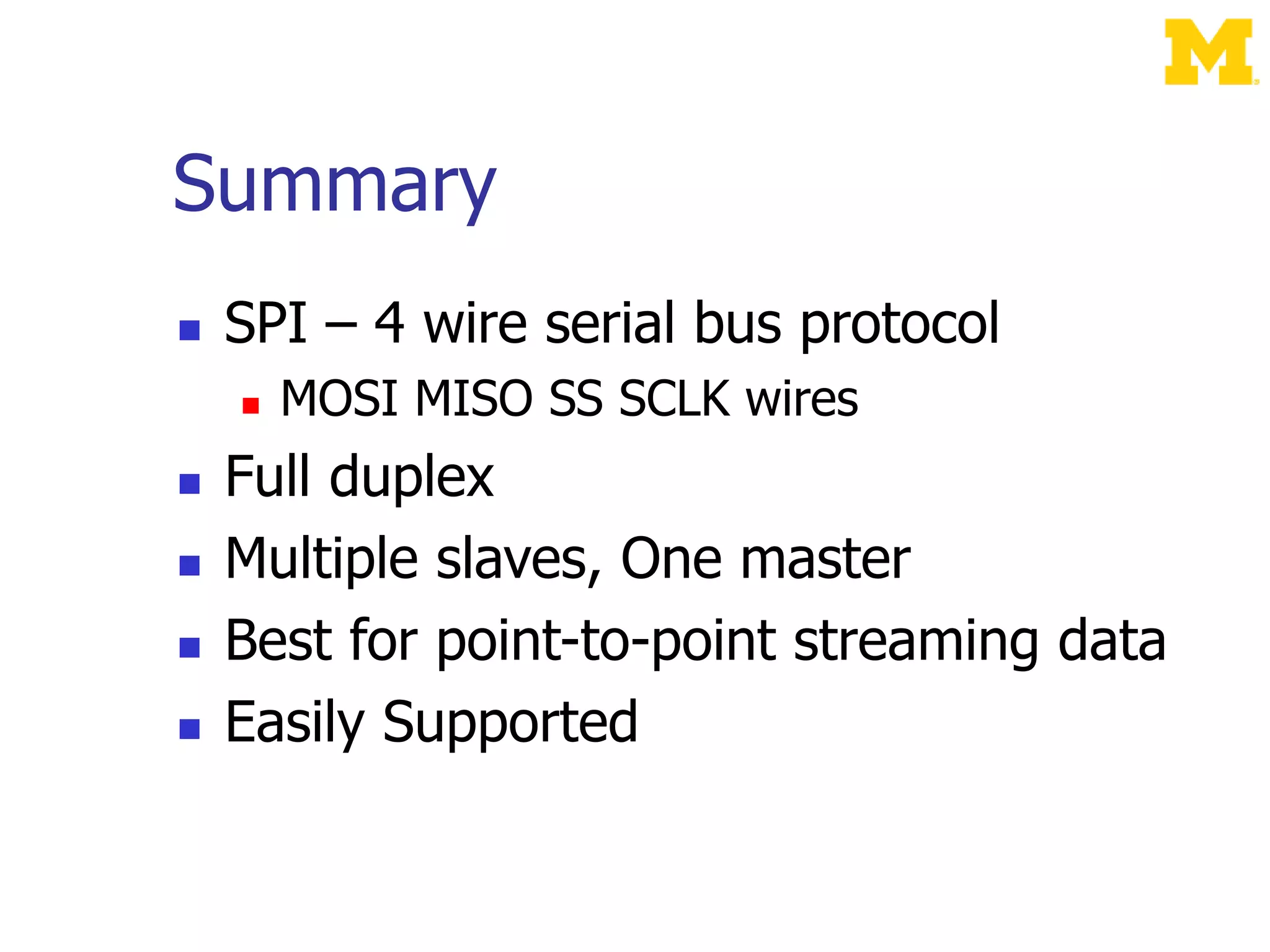 Summary
 SPI – 4 wire serial bus protocol
 MOSI MISO SS SCLK wires
 Full duplex
 Multiple slaves, One master
 Best for point-to-point streaming data
 Easily Supported
 