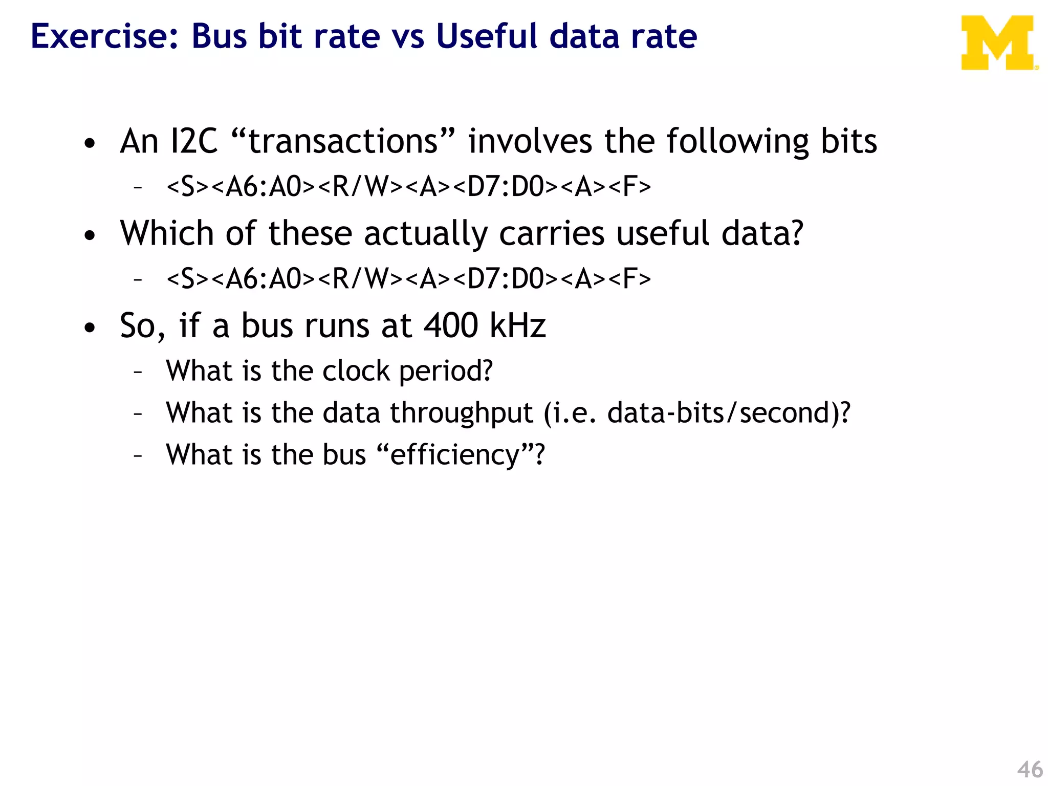 Exercise: Bus bit rate vs Useful data rate
46
• An I2C “transactions” involves the following bits
– <S><A6:A0><R/W><A><D7:D0><A><F>
• Which of these actually carries useful data?
– <S><A6:A0><R/W><A><D7:D0><A><F>
• So, if a bus runs at 400 kHz
– What is the clock period?
– What is the data throughput (i.e. data-bits/second)?
– What is the bus “efficiency”?
 