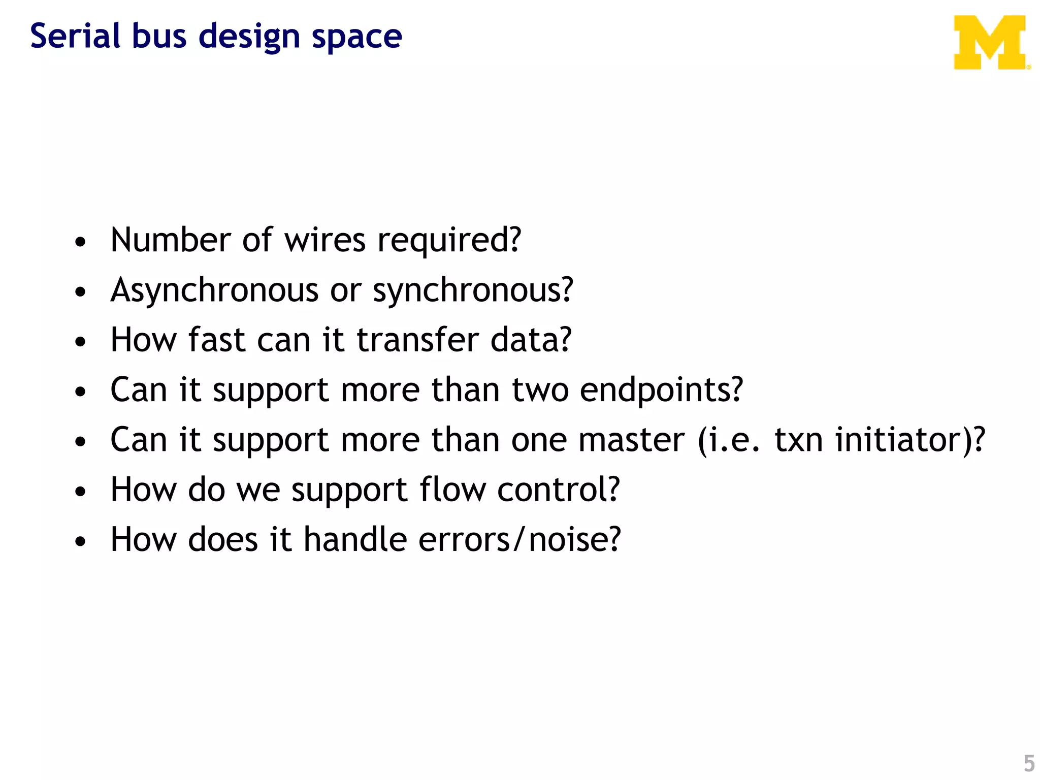 5
Serial bus design space
• Number of wires required?
• Asynchronous or synchronous?
• How fast can it transfer data?
• Can it support more than two endpoints?
• Can it support more than one master (i.e. txn initiator)?
• How do we support flow control?
• How does it handle errors/noise?
 