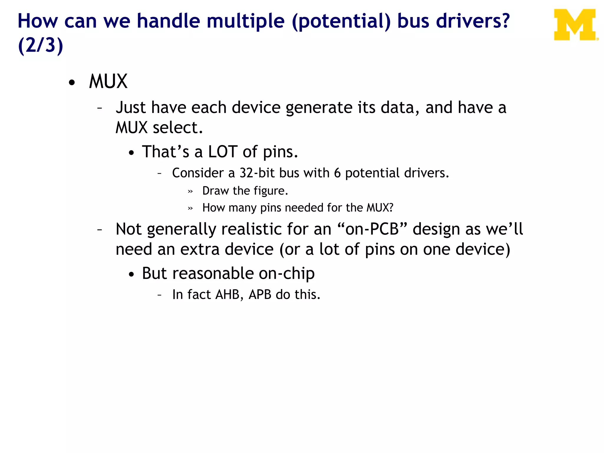 How can we handle multiple (potential) bus drivers?
(2/3)
• MUX
– Just have each device generate its data, and have a
MUX select.
• That’s a LOT of pins.
– Consider a 32-bit bus with 6 potential drivers.
» Draw the figure.
» How many pins needed for the MUX?
– Not generally realistic for an “on-PCB” design as we’ll
need an extra device (or a lot of pins on one device)
• But reasonable on-chip
– In fact AHB, APB do this.
 