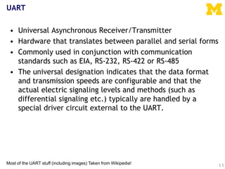 UART
• Universal Asynchronous Receiver/Transmitter
• Hardware that translates between parallel and serial forms
• Commonly used in conjunction with communication
standards such as EIA, RS-232, RS-422 or RS-485
• The universal designation indicates that the data format
and transmission speeds are configurable and that the
actual electric signaling levels and methods (such as
differential signaling etc.) typically are handled by a
special driver circuit external to the UART.
11
Most of the UART stuff (including images) Taken from Wikipedia!
 