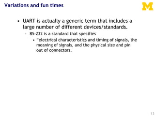 Variations and fun times
• UART is actually a generic term that includes a
large number of different devices/standards.
– RS-232 is a standard that specifies
• “electrical characteristics and timing of signals, the
meaning of signals, and the physical size and pin
out of connectors.
13
 