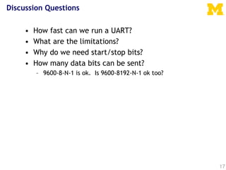 Discussion Questions
• How fast can we run a UART?
• What are the limitations?
• Why do we need start/stop bits?
• How many data bits can be sent?
– 9600-8-N-1 is ok. Is 9600-8192-N-1 ok too?
17
 