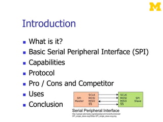 Introduction
 What is it?
 Basic Serial Peripheral Interface (SPI)
 Capabilities
 Protocol
 Pro / Cons and Competitor
 Uses
 Conclusion
Serial Peripheral Interface
http://upload.wikimedia.org/wikipedia/commons/thumb/e/ed/
SPI_single_slave.svg/350px-SPI_single_slave.svg.png
 