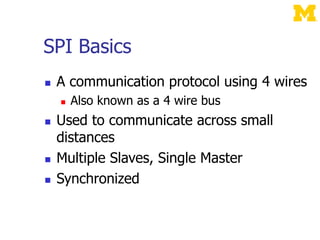 SPI Basics
 A communication protocol using 4 wires
 Also known as a 4 wire bus
 Used to communicate across small
distances
 Multiple Slaves, Single Master
 Synchronized
 