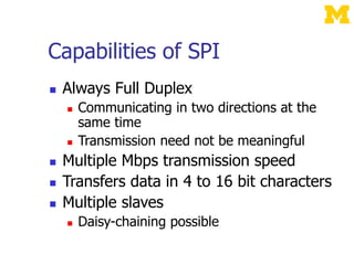 Capabilities of SPI
 Always Full Duplex
 Communicating in two directions at the
same time
 Transmission need not be meaningful
 Multiple Mbps transmission speed
 Transfers data in 4 to 16 bit characters
 Multiple slaves
 Daisy-chaining possible
 